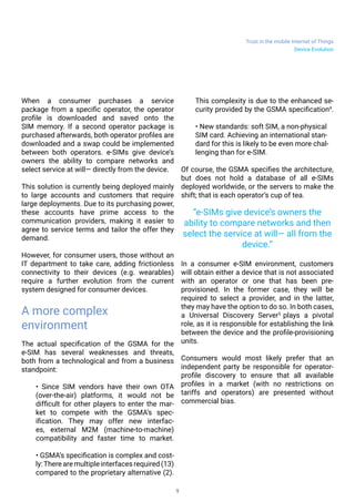 Trust in the mobile Internet of Things
9
Device Evolution
When a consumer purchases a service
package from a specific operator, the operator
profile is downloaded and saved onto the
SIM memory. If a second operator package is
purchased afterwards, both operator profiles are
downloaded and a swap could be implemented
between both operators. e-SIMs give device’s
owners the ability to compare networks and
select service at will— directly from the device.
This solution is currently being deployed mainly
to large accounts and customers that require
large deployments. Due to its purchasing power,
these accounts have prime access to the
communication providers, making it easier to
agree to service terms and tailor the offer they
demand.
However, for consumer users, those without an
IT department to take care, adding frictionless
connectivity to their devices (e.g. wearables)
require a further evolution from the current
system designed for consumer devices.
A more complex
environment
The actual specification of the GSMA for the
e-SIM has several weaknesses and threats,
both from a technological and from a business
standpoint:
• Since SIM vendors have their own OTA
(over-the-air) platforms, it would not be
difficult for other players to enter the mar-
ket to compete with the GSMA’s spec-
ification. They may offer new interfac-
es, external M2M (machine-to-machine)
compatibility and faster time to market.
• GSMA’s specification is complex and cost-
ly:There are multiple interfaces required (13)
compared to the proprietary alternative (2).
This complexity is due to the enhanced se-
curity provided by the GSMA specification4
.
• New standards: soft SIM, a non-physical
SIM card. Achieving an international stan-
dard for this is likely to be even more chal-
lenging than for e-SIM.
Of course, the GSMA specifies the architecture,
but does not hold a database of all e-SIMs
deployed worldwide, or the servers to make the
shift; that is each operator’s cup of tea.
In a consumer e-SIM environment, customers
will obtain either a device that is not associated
with an operator or one that has been pre-
provisioned. In the former case, they will be
required to select a provider, and in the latter,
they may have the option to do so. In both cases,
a Universal Discovery Server5
plays a pivotal
role, as it is responsible for establishing the link
between the device and the profile-provisioning
units.
Consumers would most likely prefer that an
independent party be responsible for operator-
profile discovery to ensure that all available
profiles in a market (with no restrictions on
tariffs and operators) are presented without
commercial bias.
“e-SIMs give device’s owners the
ability to compare networks and then
select the service at will— all from the
device.”
 