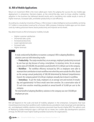 iii.	ROI of Mobile Applications
Return on investment (ROI) is the most called-upon metric for judging the success for any mobile app
deployment in enterprises. Decision-makers, at the end-of-the-day, want to know whether mobility
adoption in the business has delivered desired results and is translating into visible results in terms of
higher revenues, increased sales, and better productivity or cost-efficiency.

According to a study by University of Texas, a 10% increase in data intelligence and accessibility can bring
$17 million in new product revenue for a Fortune 1000 company. Enterprise mobile apps can trim down
costs by making processes leaner, boost productivity and improve service levels.

Key determinants to ROI of enterprise mobility include:

    •	   Higher customer satisfaction
    •	   Shortened sales cycles
    •	   Increased productivity
    •	   Lower operational costs
    •	   Increased sales
    •	   Higher revenues



          A study conducted by BlackBerry to examine a company’s ROI in adapting BlackBerry
          solutions came out with interesting results-
             »» Productivity - The study revealed that, on an average, employee’s productivity increased
             by one hour per day because of using a smartphone. In monetary terms, for an average
             yearly salary of $100,000, this provided a yearly benefit of $12,500 per user to the company.
             »» Workflow - The workflow efficiency increased by 38% as employees were able to
             maintain their contribution to team workflow even when they were outside the office. Based
             on the average annual productivity of $88,500 determined by National Competitiveness
             Council, the company gained $33,630 per employee annually due to boost in workflow.
             »» Immediacy - As per the study, employees on an average sent and received 24 emails/
             day and approximately 9 of these emails were time-sensitive. On a conservative value of
             $5 each time-sensitive email/day provided an annual benefit of $4,400 per user to the
             company.
          The total benefit of adopting BlackBerry solutions in the company was over $50,000 per
          employee per year.


ROI will depend on the scale and level of mobility adoption in the enterprises. Companies that have
moved beyond arming their workforce with mobile devices, provided e-mail, messenger and calendaring,
etc., and deployed mobility solutions into business processes have found a higher ROI. The upfront costs
of deploying mobile enterprise apps is still high but as newer, less costlier app development solutions
emerge, the ROI will move higher leading to better economics for organizations.


                  Enterprise Mobile Apps - Empower your Business Functions / 15
 