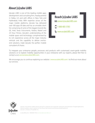 About [x]cube LABS
[x]cube LABS is one of the leading mobile apps
development and consulting firm, headquartered
in Dallas, U.S and with offices in New York and                                      Reach [x]cube LABS
Hyderabad, India. With expertise across all the                                           connect@xcubeLABS.com
major mobile platforms, [x]cube has delivered
over 500 apps till date and has an enviable client
list comprising of some of the biggest brands like
                                                                                          1-800-805-5783
GE, Intel, Texas Instruments, Hasbro, Mattel and
24 Hour Fitness. [x]cube’s understanding of the
                                                                                          www.xcubeLABS.com
mobile space and technology, complimented by
its rich experience across all the major industry
verticals and the capability to deliver end-to-
end solutions, make [x]cube the perfect mobile
consultant of choice.

To integrate your enterprise people, processes and products with customized, avant-garde mobility
solutions or to explore mobility opportunities in your enterprise with our experts, please feel free to
contact us at connect@xcubeLABS.com.

We encourage you to continue exploring our website ( www.xcubeLABS.com ) to find out more about
our services.




               [x]cube is the premier mobile solution partner for companies and individuals creating the next generation of digital applications.
               [x]cube develops custom solutions for the iPhone, iPad, Android and Windows Mobile platforms.
               [x]cube is a division of PurpleTalk, Inc.

               xcubeLABS.com | 1-800-805-5783 | connect@xcubeLABS.com
 