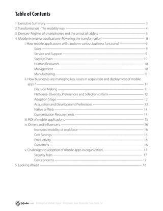 Table of Contents
1. Executive Summary ------------------------------------------------------------------------------------------------ 3
2. Transformation - The mobility way ----------------------------------------------------------------------------- 4
3. Devices- Regime of smartphones and the arrival of tablets --------------------------------------------- 6
4. Mobile enterprise applications- Powering the transformation ----------------------------------------- 8
	       i. How mobile applications will transform various business functions? -------------------------9
		               Sales ---------------------------------------------------------------------------------------------------- 9
		               Service and Support ------------------------------------------------------------------------------- 9
		               Supply Chain --------------------------------------------------------------------------------------- 10
		               Human Resources --------------------------------------------------------------------------------- 10
		               Management --------------------------------------------------------------------------------------- 10
		Manufacturing                     --------------------------------------------------------------------------------------11
	       ii. How businesses are managing key issues in acquisition and deployment of mobile 	
	           apps? -------------------------------------------------------------------------------------------------------- 11
		               Decision Making ----------------------------------------------------------------------------------- 11
		               Platforms- Diversity, Preferences and Selection criteria ---------------------------------- 12
		               Adoption Stage ------------------------------------------------------------------------------------ 12
		               Acquisition and Development Preferences ------------------------------------------------- 13
		               Native or Web -------------------------------------------------------------------------------------- 14
		               Customization Requirements ------------------------------------------------------------------ 14
	       iii. ROI of mobile applications ---------------------------------------------------------------------------- 15
	       iv. Drivers and Influencers. -------------------------------------------------------------------------------- 16
		               Increased mobility of workforce --------------------------------------------------------------- 16
		               Cost Savings ---------------------------------------------------------------------------------------- 16
		               Productivity ----------------------------------------------------------------------------------------- 16
		               Customers ------------------------------------------------------------------------------------------ 16
	       v. Challenges to adoption of mobile apps in organization. -------------------------------------  17
		               Security fears -------------------------------------------------------------------------------------- 17
		               Cost concerns ------------------------------------------------------------------------------------- 17
5. Looking Ahead --------------------------------------------------------------------------------------------------- 18




                   Enterprise Mobile Apps - Empower your Business Functions / 2
 