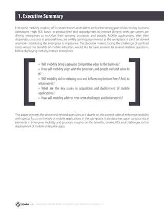 1. Executive Summary
Enterprise mobility is taking off as smartphones and tablets are fast becoming part of day-to-day business
operations. High ROI, boost in productivity and opportunities to interact directly with consumers are
driving enterprises to mobilize their systems, processes and people. Mobile applications, after their
stupendous success in personal lives, are swiftly gaining prominence at the workplace. It can’t be denied
anymore- mobilizing the enterprise is imperative. The decision makers, facing the challenge of up-front
costs versus the benefits of mobile adoption, would like to have answers to several decisive questions,
before deploying mobility in their enterprises.



                  »» Will mobility bring a genuine competitive edge to the business?
                  »» How will mobility align with the processes and people and add value to
                  it?
                  »» Will mobility aid in reducing cost and influencing bottom-lines? And, to
                  what extent?
                  »» What are the key issues in acquisition and deployment of mobile
                  applications?
                  »» How will mobility address near-term challenges and future needs?



This paper answers the above and related questions as it dwells on the current state of enterprise mobility
with special focus on the role of mobile applications in the workplace. It also touches upon various critical
elements in enterprise mobility and provides insights on the benefits, drivers, ROI and challenges to the
deployment of mobile enterprise apps.




                 Enterprise Mobile Apps - Empower your Business Functions / 3
 
