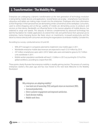 2. Transformation - The Mobility Way
Enterprises are undergoing a dynamic transformation as the next generation of technology revolution
is being led by mobile devices and applications. Several factors are at play - smartphones have become
ubiquitous and tablets are making major inroads into the enterprises. Employees who have information
at their fingertips in their personal lives are demanding similar convenience at the workplace. Consumers,
used to online-shopping and on-the-go usability of mobile are demanding access to products and
services on their device. Bandwidth, an influential factor in the massive adoption of mobile devices, has
widened its range and speeds. The ubiquity of devices complemented by advanced technology has
laid the foundation for mobile applications to extend their role and performance from personal use to
enterprises. Game-changing factors like faster return on investments, increased productivity and the
desire to interact directly with consumers are driving the organizations to embrace mobility. Consider this:

According to a survey1 conducted across US and UK-

    •	   90% of IT managers in companies planned to implement new mobile apps in 2011.
    •	   Worldwide enterprise mobile data revenues are expected to reach $133 million by 2014.
    •	   297 million smartphones were sold in 2010. Tablet sales were estimated to grow to 55.7 million 	
    	    units worldwide in 2011.
    •	   Mobile worker population worldwide will reach 1.2 billion in 2013 accounting for 35 % of the 	
    	    global workforce, according to a report from IDC.

These points clearly illustrate that enterprise mobility is steadily gaining traction. The process of unwiring
enterprises started a few years ago and has now moved to the next level. Welcome to the Mobility
Revolution!




                   Why enterprises are adopting mobility?
                    »» Low total cost of ownership (TCO) and quick return on investment (ROI).
                    »» Increased productivity.
                    »» Direct customer engagement and improved satisfaction.
                    »» Quick decision making.
                    »» Mobile work-force.




                  Enterprise Mobile Apps - Empower your Business Functions / 4                   1   Kelton Research
 