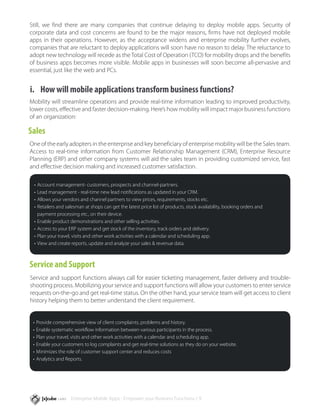 Still, we find there are many companies that continue delaying to deploy mobile apps. Security of
corporate data and cost concerns are found to be the major reasons, firms have not deployed mobile
apps in their operations. However, as the acceptance widens and enterprise mobility further evolves,
companies that are reluctant to deploy applications will soon have no reason to delay. The reluctance to
adopt new technology will recede as the Total Cost of Operation (TCO) for mobility drops and the benefits
of business apps becomes more visible. Mobile apps in businesses will soon become all-pervasive and
essential, just like the web and PCs.


i.	 How will mobile applications transform business functions?
Mobility will streamline operations and provide real-time information leading to improved productivity,
lower costs, effective and faster decision-making. Here’s how mobility will impact major business functions
of an organization:

Sales
One of the early adopters in the enterprise and key beneficiary of enterprise mobility will be the Sales team.
Access to real-time information from Customer Relationship Management (CRM), Enterprise Resource
Planning (ERP) and other company systems will aid the sales team in providing customized service, fast
and effective decision making and increased customer satisfaction.

 •	 Account management- customers, prospects and channel-partners.
 •	 Lead management - real-time new lead notifications as updated in your CRM.
 •	 Allows your vendors and channel partners to view prices, requirements, stocks etc.
 •	 Retailers and salesman at shops can get the latest price list of products, stock availability, booking orders and 		
 	 payment processing etc., on their device.
 •	 Enable product demonstrations and other selling activities.
 •	 Access to your ERP system and get stock of the inventory, track orders and delivery.
 •	 Plan your travel, visits and other work activities with a calendar and scheduling app.
 •	 View and create reports, update and analyze your sales & revenue data.



Service and Support
Service and support functions always call for easier ticketing management, faster delivery and trouble-
shooting process. Mobilizing your service and support functions will allow your customers to enter service
requests on-the-go and get real-time status. On the other hand, your service team will get access to client
history helping them to better understand the client requirement.


 •	 Provide comprehensive view of client complaints, problems and history.
 •	 Enable systematic workflow information between various participants in the process.
 •	 Plan your travel, visits and other work activities with a calendar and scheduling app.
 •	 Enable your customers to log complaints and get real-time solutions as they do on your website.
 •	 Minimizes the role of customer support center and reduces costs
 •	 Analytics and Reports.




                   Enterprise Mobile Apps - Empower your Business Functions / 9
 
