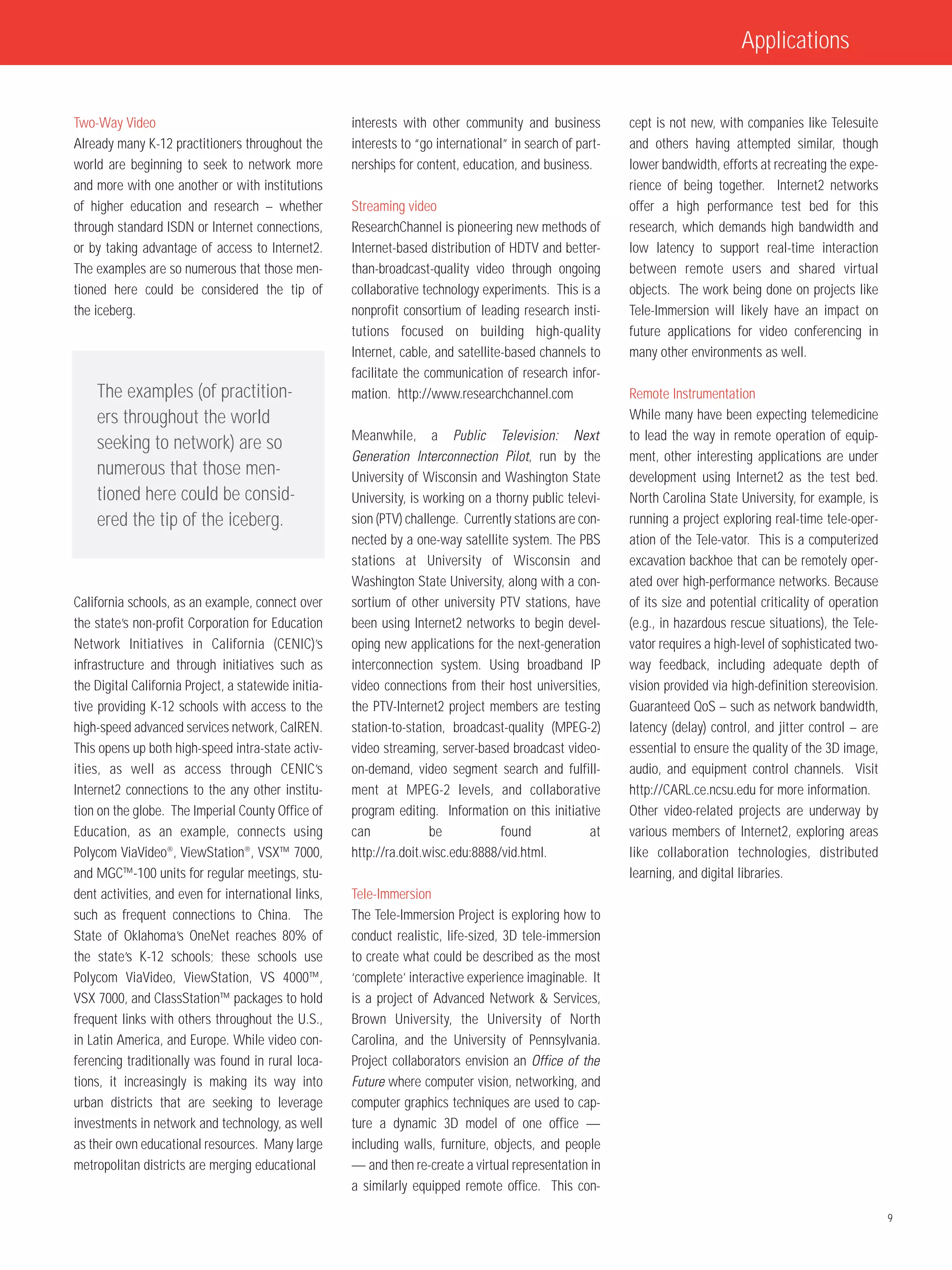 Applications


Two-Way Video                                         interests with other community and business          cept is not new, with companies like Telesuite
Already many K-12 practitioners throughout the        interests to “go international” in search of part-   and others having attempted similar, though
world are beginning to seek to network more           nerships for content, education, and business.       lower bandwidth, efforts at recreating the expe-
and more with one another or with institutions                                                             rience of being together. Internet2 networks
of higher education and research – whether            Streaming video                                      offer a high performance test bed for this
through standard ISDN or Internet connections,        ResearchChannel is pioneering new methods of         research, which demands high bandwidth and
or by taking advantage of access to Internet2.        Internet-based distribution of HDTV and better-      low latency to support real-time interaction
The examples are so numerous that those men-          than-broadcast-quality video through ongoing         between remote users and shared virtual
tioned here could be considered the tip of            collaborative technology experiments. This is a      objects. The work being done on projects like
the iceberg.                                          nonprofit consortium of leading research insti-      Tele-Immersion will likely have an impact on
                                                      tutions focused on building high-quality             future applications for video conferencing in
                                                      Internet, cable, and satellite-based channels to     many other environments as well.
                                                      facilitate the communication of research infor-
    The examples (of practition-                      mation. http://www.researchchannel.com               Remote Instrumentation
    ers throughout the world                                                                               While many have been expecting telemedicine
                                                      Meanwhile, a Public Television: Next                 to lead the way in remote operation of equip-
    seeking to network) are so
                                                      Generation Interconnection Pilot, run by the         ment, other interesting applications are under
    numerous that those men-                          University of Wisconsin and Washington State         development using Internet2 as the test bed.
    tioned here could be consid-                      University, is working on a thorny public televi-    North Carolina State University, for example, is
    ered the tip of the iceberg.                      sion (PTV) challenge. Currently stations are con-    running a project exploring real-time tele-oper-
                                                      nected by a one-way satellite system. The PBS        ation of the Tele-vator. This is a computerized
                                                      stations at University of Wisconsin and              excavation backhoe that can be remotely oper-
                                                      Washington State University, along with a con-       ated over high-performance networks. Because
California schools, as an example, connect over       sortium of other university PTV stations, have       of its size and potential criticality of operation
the state’s non-profit Corporation for Education      been using Internet2 networks to begin devel-        (e.g., in hazardous rescue situations), the Tele-
Network Initiatives in California (CENIC)’s           oping new applications for the next-generation       vator requires a high-level of sophisticated two-
infrastructure and through initiatives such as        interconnection system. Using broadband IP           way feedback, including adequate depth of
the Digital California Project, a statewide initia-   video connections from their host universities,      vision provided via high-definition stereovision.
tive providing K-12 schools with access to the        the PTV-Internet2 project members are testing        Guaranteed QoS – such as network bandwidth,
high-speed advanced services network, CalREN.         station-to-station, broadcast-quality (MPEG-2)       latency (delay) control, and jitter control – are
This opens up both high-speed intra-state activ-      video streaming, server-based broadcast video-       essential to ensure the quality of the 3D image,
ities, as well as access through CENIC’s              on-demand, video segment search and fulfill-         audio, and equipment control channels. Visit
Internet2 connections to the any other institu-       ment at MPEG-2 levels, and collaborative             http://CARL.ce.ncsu.edu for more information.
tion on the globe. The Imperial County Office of      program editing. Information on this initiative      Other video-related projects are underway by
Education, as an example, connects using              can             be           found             at    various members of Internet2, exploring areas
Polycom ViaVideo®, ViewStation®, VSX™ 7000,           http://ra.doit.wisc.edu:8888/vid.html.               like collaboration technologies, distributed
and MGC™-100 units for regular meetings, stu-                                                              learning, and digital libraries.
dent activities, and even for international links,    Tele-Immersion
such as frequent connections to China. The            The Tele-Immersion Project is exploring how to
State of Oklahoma’s OneNet reaches 80% of             conduct realistic, life-sized, 3D tele-immersion
the state’s K-12 schools; these schools use           to create what could be described as the most
Polycom ViaVideo, ViewStation, VS 4000™,              ‘complete’ interactive experience imaginable. It
VSX 7000, and ClassStation™ packages to hold          is a project of Advanced Network & Services,
frequent links with others throughout the U.S.,       Brown University, the University of North
in Latin America, and Europe. While video con-        Carolina, and the University of Pennsylvania.
ferencing traditionally was found in rural loca-      Project collaborators envision an Office of the
tions, it increasingly is making its way into         Future where computer vision, networking, and
urban districts that are seeking to leverage          computer graphics techniques are used to cap-
investments in network and technology, as well        ture a dynamic 3D model of one office —
as their own educational resources. Many large        including walls, furniture, objects, and people
metropolitan districts are merging educational        — and then re-create a virtual representation in
                                                      a similarly equipped remote office. This con-

                                                                                                                                                                9
 