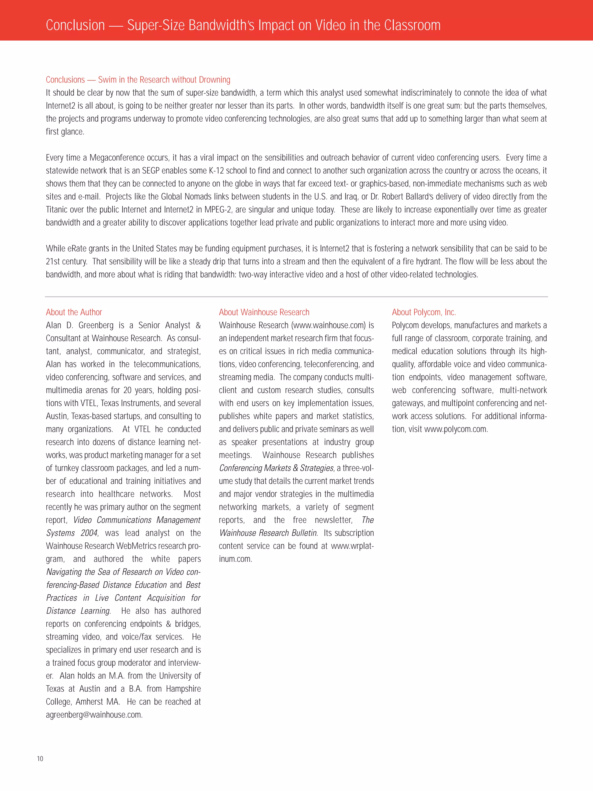 Conclusion — Super-Size Bandwidth’s Impact on Video in the Classroom


     Conclusions — Swim in the Research without Drowning
     It should be clear by now that the sum of super-size bandwidth, a term which this analyst used somewhat indiscriminately to connote the idea of what
     Internet2 is all about, is going to be neither greater nor lesser than its parts. In other words, bandwidth itself is one great sum; but the parts themselves,
     the projects and programs underway to promote video conferencing technologies, are also great sums that add up to something larger than what seem at
     first glance.

     Every time a Megaconference occurs, it has a viral impact on the sensibilities and outreach behavior of current video conferencing users. Every time a
     statewide network that is an SEGP enables some K-12 school to find and connect to another such organization across the country or across the oceans, it
     shows them that they can be connected to anyone on the globe in ways that far exceed text- or graphics-based, non-immediate mechanisms such as web
     sites and e-mail. Projects like the Global Nomads links between students in the U.S. and Iraq, or Dr. Robert Ballard’s delivery of video directly from the
     Titanic over the public Internet and Internet2 in MPEG-2, are singular and unique today. These are likely to increase exponentially over time as greater
     bandwidth and a greater ability to discover applications together lead private and public organizations to interact more and more using video.

     While eRate grants in the United States may be funding equipment purchases, it is Internet2 that is fostering a network sensibility that can be said to be
     21st century. That sensibility will be like a steady drip that turns into a stream and then the equivalent of a fire hydrant. The flow will be less about the
     bandwidth, and more about what is riding that bandwidth: two-way interactive video and a host of other video-related technologies.



     About the Author                                      About Wainhouse Research                               About Polycom, Inc.
     Alan D. Greenberg is a Senior Analyst &               Wainhouse Research (www.wainhouse.com) is              Polycom develops, manufactures and markets a
     Consultant at Wainhouse Research. As consul-          an independent market research firm that focus-        full range of classroom, corporate training, and
     tant, analyst, communicator, and strategist,          es on critical issues in rich media communica-         medical education solutions through its high-
     Alan has worked in the telecommunications,            tions, video conferencing, teleconferencing, and       quality, affordable voice and video communica-
     video conferencing, software and services, and        streaming media. The company conducts multi-           tion endpoints, video management software,
     multimedia arenas for 20 years, holding posi-         client and custom research studies, consults           web conferencing software, multi-network
     tions with VTEL, Texas Instruments, and several       with end users on key implementation issues,           gateways, and multipoint conferencing and net-
     Austin, Texas-based startups, and consulting to       publishes white papers and market statistics,          work access solutions. For additional informa-
     many organizations. At VTEL he conducted              and delivers public and private seminars as well       tion, visit www.polycom.com.
     research into dozens of distance learning net-        as speaker presentations at industry group
     works, was product marketing manager for a set        meetings. Wainhouse Research publishes
     of turnkey classroom packages, and led a num-         Conferencing Markets & Strategies, a three-vol-
     ber of educational and training initiatives and       ume study that details the current market trends
     research into healthcare networks. Most               and major vendor strategies in the multimedia
     recently he was primary author on the segment         networking markets, a variety of segment
     report, Video Communications Management               reports, and the free newsletter, The
     Systems 2004, was lead analyst on the                 Wainhouse Research Bulletin. Its subscription
     Wainhouse Research WebMetrics research pro-           content service can be found at www.wrplat-
     gram, and authored the white papers                   inum.com.
     Navigating the Sea of Research on Video con-
     ferencing-Based Distance Education and Best
     Practices in Live Content Acquisition for
     Distance Learning. He also has authored
     reports on conferencing endpoints & bridges,
     streaming video, and voice/fax services. He
     specializes in primary end user research and is
     a trained focus group moderator and interview-
     er. Alan holds an M.A. from the University of
     Texas at Austin and a B.A. from Hampshire
     College, Amherst MA. He can be reached at
     agreenberg@wainhouse.com.



10
 