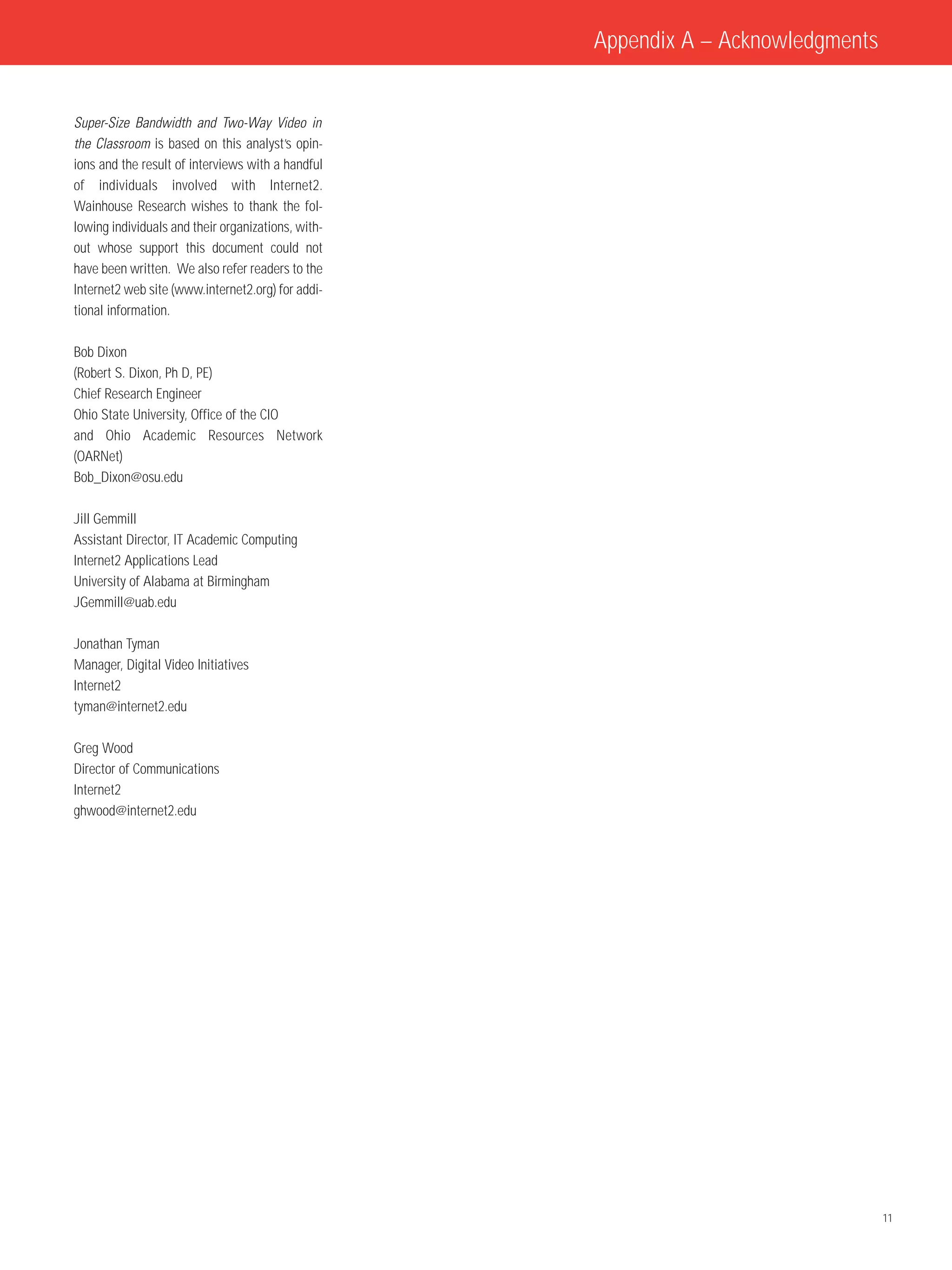 Appendix A – Acknowledgments


Super-Size Bandwidth and Two-Way Video in
the Classroom is based on this analyst’s opin-
ions and the result of interviews with a handful
of individuals involved with Internet2.
Wainhouse Research wishes to thank the fol-
lowing individuals and their organizations, with-
out whose support this document could not
have been written. We also refer readers to the
Internet2 web site (www.internet2.org) for addi-
tional information.

Bob Dixon
(Robert S. Dixon, Ph D, PE)
Chief Research Engineer
Ohio State University, Office of the CIO
and Ohio Academic Resources Network
(OARNet)
Bob_Dixon@osu.edu

Jill Gemmill
Assistant Director, IT Academic Computing
Internet2 Applications Lead
University of Alabama at Birmingham
JGemmill@uab.edu

Jonathan Tyman
Manager, Digital Video Initiatives
Internet2
tyman@internet2.edu

Greg Wood
Director of Communications
Internet2
ghwood@internet2.edu




                                                                                   11
 