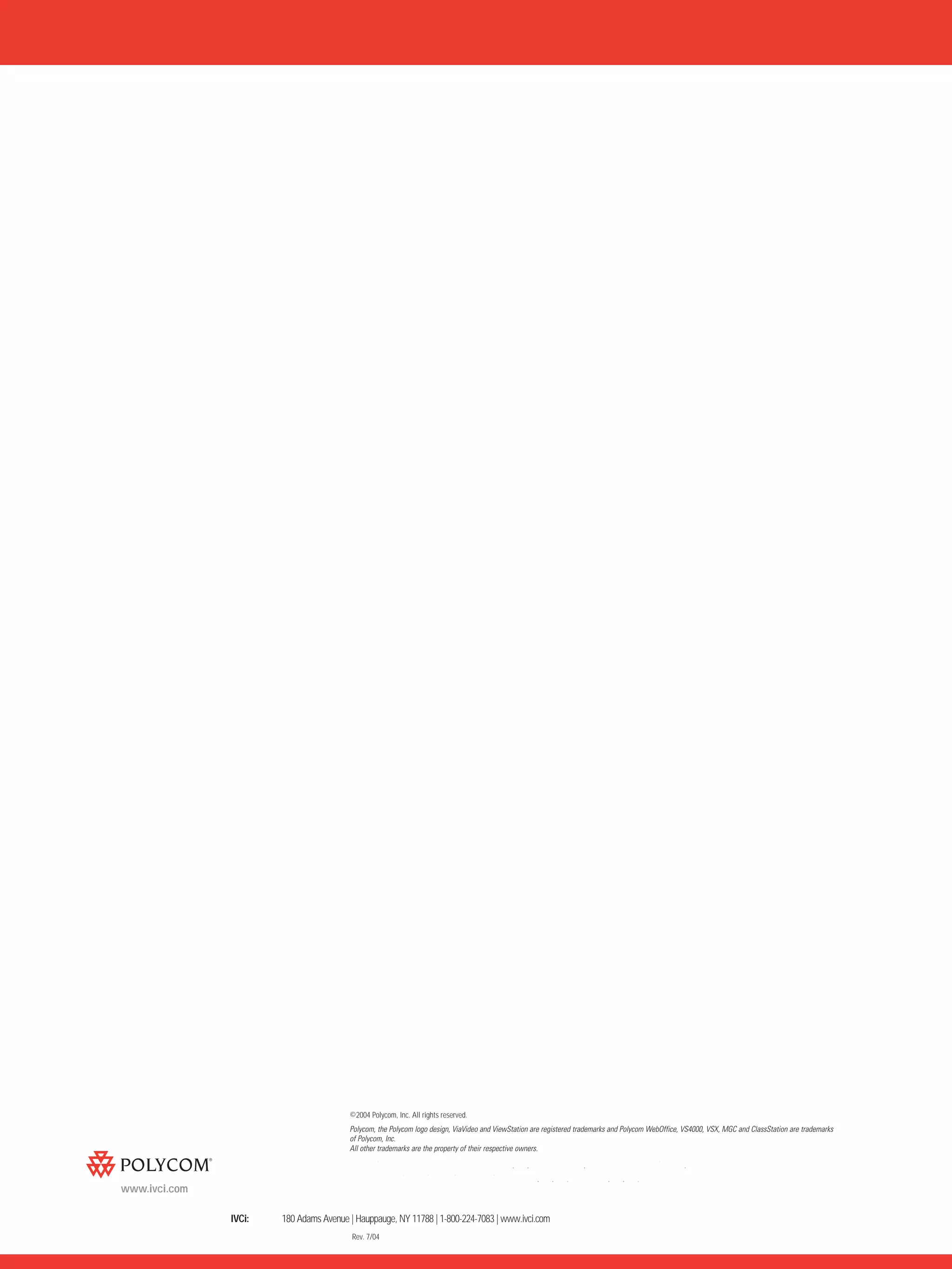 ©2004 Polycom, Inc. All rights reserved.
                                           Polycom, the Polycom logo design, ViaVideo and ViewStation are registered trademarks and Polycom WebOffice, VS4000, VSX, MGC and ClassStation are trademarks
                                           of Polycom, Inc.
                                           All other trademarks are the property of their respective owners.

               Polycom Headquarters:       4750 Willow Road, Pleasanton, CA 94588 (T) 1.800.POLYCOM (765.9266) for North America only.
                                           For North America, Latin America and Caribbean (T) +1.925.924.6000, (F) +1.925.924.6100
www.ivci.com
               Polycom EMEA:               270 Bath Road, Slough, Berkshire SL1 4DX, (T) +44 (0)1753 723000, (F) +44 (0)1753 723010
               IVCi:      180 Adams Avenue | Hauppauge, NY 11788 | 1-800-224-7083 | www.ivci.com
                                            Rev. 7/04
 