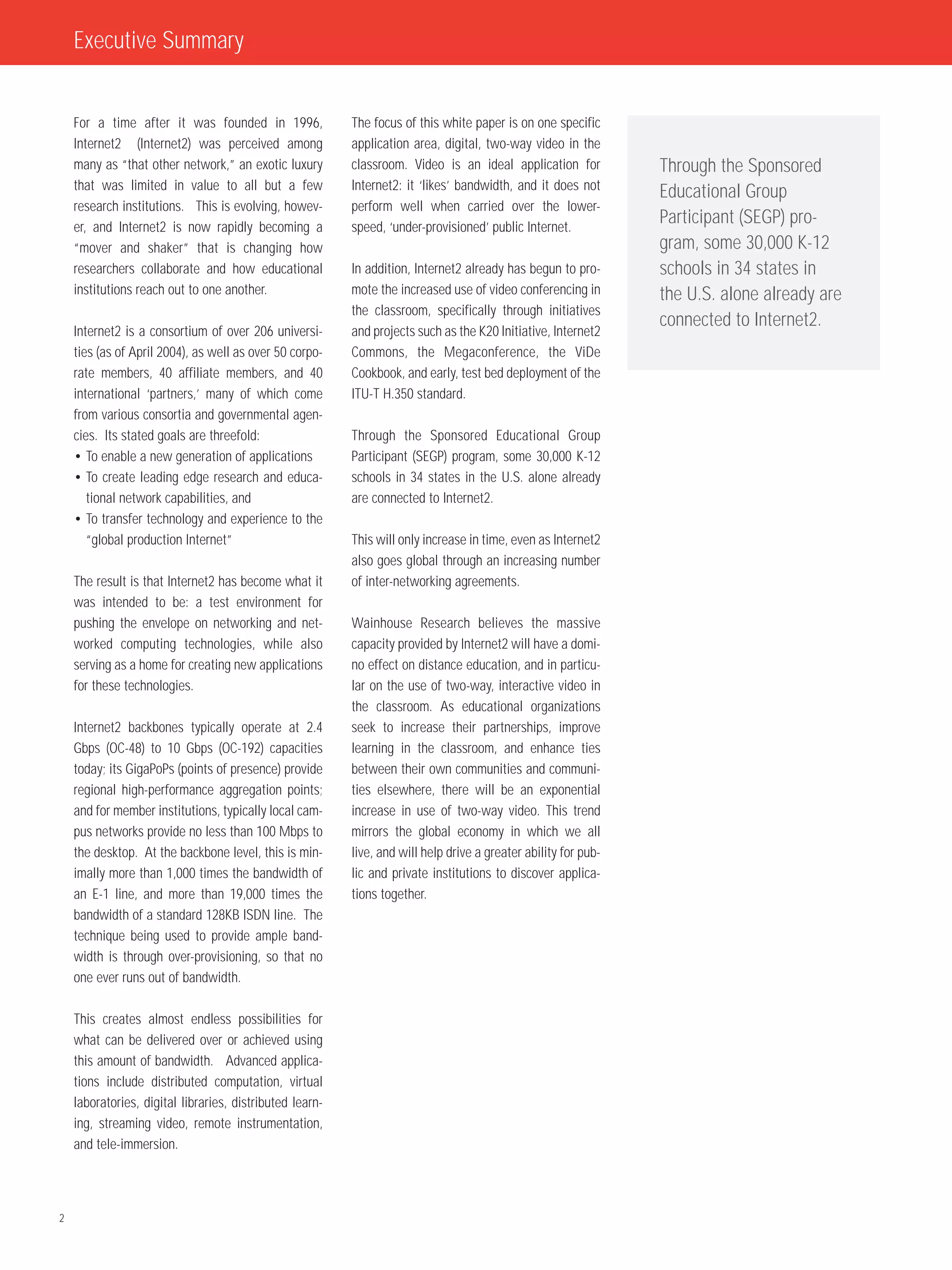 Executive Summary


    For a time after it was founded in 1996,              The focus of this white paper is on one specific
    Internet2 (Internet2) was perceived among             application area, digital, two-way video in the
    many as “that other network,” an exotic luxury        classroom. Video is an ideal application for           Through the Sponsored
    that was limited in value to all but a few            Internet2: it ‘likes’ bandwidth, and it does not
                                                                                                                 Educational Group
    research institutions. This is evolving, howev-       perform well when carried over the lower-
    er, and Internet2 is now rapidly becoming a           speed, ‘under-provisioned’ public Internet.
                                                                                                                 Participant (SEGP) pro-
    “mover and shaker” that is changing how                                                                      gram, some 30,000 K-12
    researchers collaborate and how educational           In addition, Internet2 already has begun to pro-       schools in 34 states in
    institutions reach out to one another.                mote the increased use of video conferencing in        the U.S. alone already are
                                                          the classroom, specifically through initiatives
                                                                                                                 connected to Internet2.
    Internet2 is a consortium of over 206 universi-       and projects such as the K20 Initiative, Internet2
    ties (as of April 2004), as well as over 50 corpo-    Commons, the Megaconference, the ViDe
    rate members, 40 affiliate members, and 40            Cookbook, and early, test bed deployment of the
    international ‘partners,’ many of which come          ITU-T H.350 standard.
    from various consortia and governmental agen-
    cies. Its stated goals are threefold:                 Through the Sponsored Educational Group
    • To enable a new generation of applications          Participant (SEGP) program, some 30,000 K-12
    • To create leading edge research and educa-          schools in 34 states in the U.S. alone already
       tional network capabilities, and                   are connected to Internet2.
    • To transfer technology and experience to the
       “global production Internet”                       This will only increase in time, even as Internet2
                                                          also goes global through an increasing number
    The result is that Internet2 has become what it       of inter-networking agreements.
    was intended to be: a test environment for
    pushing the envelope on networking and net-           Wainhouse Research believes the massive
    worked computing technologies, while also             capacity provided by Internet2 will have a domi-
    serving as a home for creating new applications       no effect on distance education, and in particu-
    for these technologies.                               lar on the use of two-way, interactive video in
                                                          the classroom. As educational organizations
    Internet2 backbones typically operate at 2.4          seek to increase their partnerships, improve
    Gbps (OC-48) to 10 Gbps (OC-192) capacities           learning in the classroom, and enhance ties
    today; its GigaPoPs (points of presence) provide      between their own communities and communi-
    regional high-performance aggregation points;         ties elsewhere, there will be an exponential
    and for member institutions, typically local cam-     increase in use of two-way video. This trend
    pus networks provide no less than 100 Mbps to         mirrors the global economy in which we all
    the desktop. At the backbone level, this is min-      live, and will help drive a greater ability for pub-
    imally more than 1,000 times the bandwidth of         lic and private institutions to discover applica-
    an E-1 line, and more than 19,000 times the           tions together.
    bandwidth of a standard 128KB ISDN line. The
    technique being used to provide ample band-
    width is through over-provisioning, so that no
    one ever runs out of bandwidth.

    This creates almost endless possibilities for
    what can be delivered over or achieved using
    this amount of bandwidth. Advanced applica-
    tions include distributed computation, virtual
    laboratories, digital libraries, distributed learn-
    ing, streaming video, remote instrumentation,
    and tele-immersion.




2
 