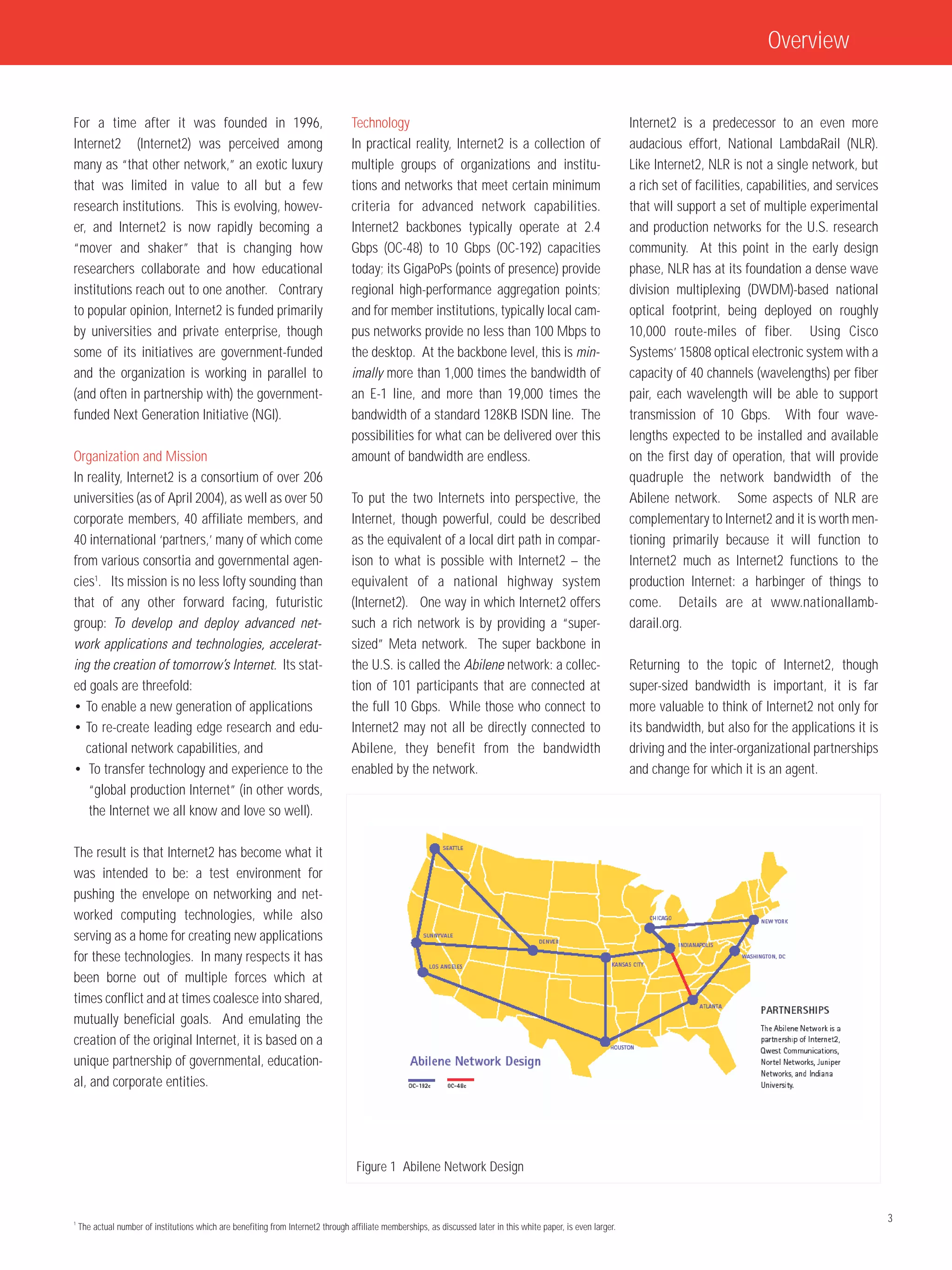 Overview


For a time after it was founded in 1996,                                           Technology                                                                      Internet2 is a predecessor to an even more
Internet2 (Internet2) was perceived among                                          In practical reality, Internet2 is a collection of                              audacious effort, National LambdaRail (NLR).
many as “that other network,” an exotic luxury                                     multiple groups of organizations and institu-                                   Like Internet2, NLR is not a single network, but
that was limited in value to all but a few                                         tions and networks that meet certain minimum                                    a rich set of facilities, capabilities, and services
research institutions. This is evolving, howev-                                    criteria for advanced network capabilities.                                     that will support a set of multiple experimental
er, and Internet2 is now rapidly becoming a                                        Internet2 backbones typically operate at 2.4                                    and production networks for the U.S. research
“mover and shaker” that is changing how                                            Gbps (OC-48) to 10 Gbps (OC-192) capacities                                     community. At this point in the early design
researchers collaborate and how educational                                        today; its GigaPoPs (points of presence) provide                                phase, NLR has at its foundation a dense wave
institutions reach out to one another. Contrary                                    regional high-performance aggregation points;                                   division multiplexing (DWDM)-based national
to popular opinion, Internet2 is funded primarily                                  and for member institutions, typically local cam-                               optical footprint, being deployed on roughly
by universities and private enterprise, though                                     pus networks provide no less than 100 Mbps to                                   10,000 route-miles of fiber. Using Cisco
some of its initiatives are government-funded                                      the desktop. At the backbone level, this is min-                                Systems’ 15808 optical electronic system with a
and the organization is working in parallel to                                     imally more than 1,000 times the bandwidth of                                   capacity of 40 channels (wavelengths) per fiber
(and often in partnership with) the government-                                    an E-1 line, and more than 19,000 times the                                     pair, each wavelength will be able to support
funded Next Generation Initiative (NGI).                                           bandwidth of a standard 128KB ISDN line. The                                    transmission of 10 Gbps. With four wave-
                                                                                   possibilities for what can be delivered over this                               lengths expected to be installed and available
Organization and Mission                                                           amount of bandwidth are endless.                                                on the first day of operation, that will provide
In reality, Internet2 is a consortium of over 206                                                                                                                  quadruple the network bandwidth of the
universities (as of April 2004), as well as over 50                                To put the two Internets into perspective, the                                  Abilene network. Some aspects of NLR are
corporate members, 40 affiliate members, and                                       Internet, though powerful, could be described                                   complementary to Internet2 and it is worth men-
40 international ‘partners,’ many of which come                                    as the equivalent of a local dirt path in compar-                               tioning primarily because it will function to
from various consortia and governmental agen-                                      ison to what is possible with Internet2 – the                                   Internet2 much as Internet2 functions to the
cies1. Its mission is no less lofty sounding than                                  equivalent of a national highway system                                         production Internet: a harbinger of things to
that of any other forward facing, futuristic                                       (Internet2). One way in which Internet2 offers                                  come. Details are at www.nationallamb-
group: To develop and deploy advanced net-                                         such a rich network is by providing a “super-                                   darail.org.
work applications and technologies, accelerat-                                     sized” Meta network. The super backbone in
ing the creation of tomorrow’s Internet. Its stat-                                 the U.S. is called the Abilene network: a collec-                               Returning to the topic of Internet2, though
ed goals are threefold:                                                            tion of 101 participants that are connected at                                  super-sized bandwidth is important, it is far
• To enable a new generation of applications                                       the full 10 Gbps. While those who connect to                                    more valuable to think of Internet2 not only for
• To re-create leading edge research and edu-                                      Internet2 may not all be directly connected to                                  its bandwidth, but also for the applications it is
   cational network capabilities, and                                              Abilene, they benefit from the bandwidth                                        driving and the inter-organizational partnerships
• To transfer technology and experience to the                                     enabled by the network.                                                         and change for which it is an agent.
    “global production Internet” (in other words,
    the Internet we all know and love so well).

The result is that Internet2 has become what it
was intended to be: a test environment for
pushing the envelope on networking and net-
worked computing technologies, while also
serving as a home for creating new applications
for these technologies. In many respects it has
been borne out of multiple forces which at
times conflict and at times coalesce into shared,
mutually beneficial goals. And emulating the
creation of the original Internet, it is based on a
unique partnership of governmental, education-
al, and corporate entities.




                                                                                    Figure 1 Abilene Network Design


1
                                                                                                                                                                                                                          3
    The actual number of institutions which are benefiting from Internet2 through affiliate memberships, as discussed later in this white paper, is even larger.
 