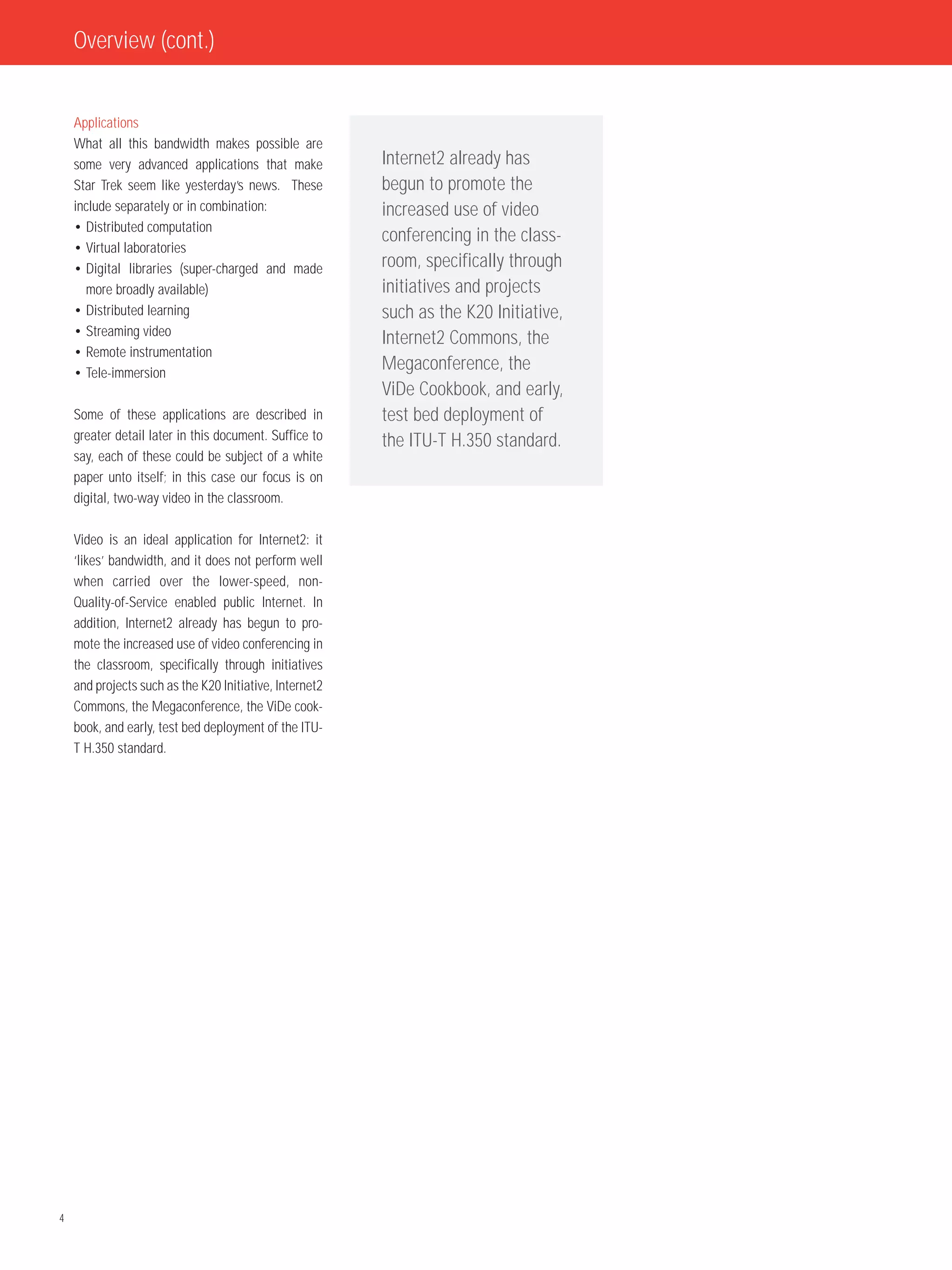 Overview (cont.)


    Applications
    What all this bandwidth makes possible are
    some very advanced applications that make            Internet2 already has
    Star Trek seem like yesterday’s news. These          begun to promote the
    include separately or in combination:                increased use of video
    • Distributed computation
                                                         conferencing in the class-
    • Virtual laboratories
    • Digital libraries (super-charged and made          room, specifically through
      more broadly available)                            initiatives and projects
    • Distributed learning                               such as the K20 Initiative,
    • Streaming video
                                                         Internet2 Commons, the
    • Remote instrumentation
    • Tele-immersion
                                                         Megaconference, the
                                                         ViDe Cookbook, and early,
    Some of these applications are described in          test bed deployment of
    greater detail later in this document. Suffice to    the ITU-T H.350 standard.
    say, each of these could be subject of a white
    paper unto itself; in this case our focus is on
    digital, two-way video in the classroom.

    Video is an ideal application for Internet2: it
    ‘likes’ bandwidth, and it does not perform well
    when carried over the lower-speed, non-
    Quality-of-Service enabled public Internet. In
    addition, Internet2 already has begun to pro-
    mote the increased use of video conferencing in
    the classroom, specifically through initiatives
    and projects such as the K20 Initiative, Internet2
    Commons, the Megaconference, the ViDe cook-
    book, and early, test bed deployment of the ITU-
    T H.350 standard.




4
 