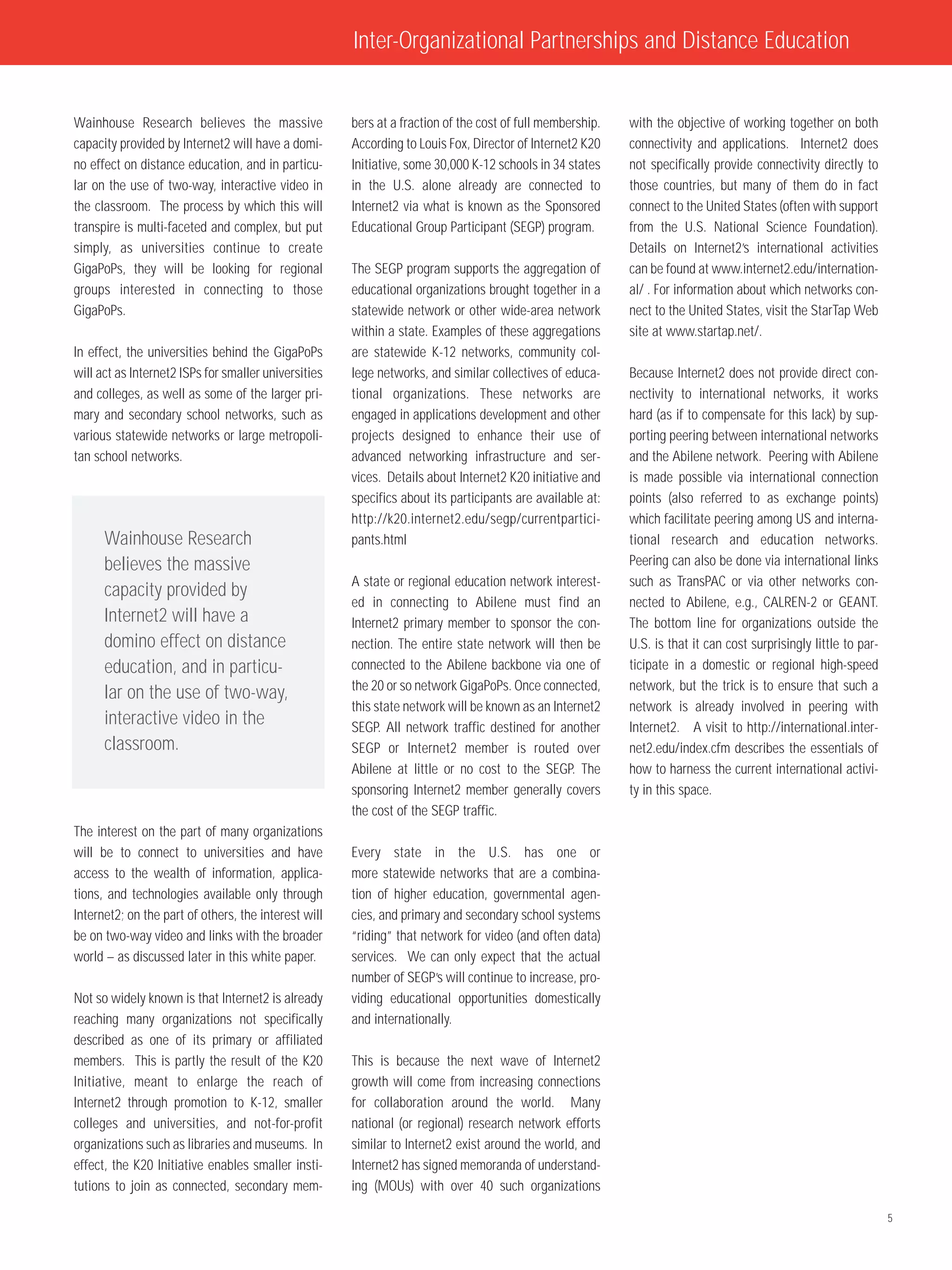 Inter-Organizational Partnerships and Distance Education


Wainhouse Research believes the massive               bers at a fraction of the cost of full membership.   with the objective of working together on both
capacity provided by Internet2 will have a domi-      According to Louis Fox, Director of Internet2 K20    connectivity and applications. Internet2 does
no effect on distance education, and in particu-      Initiative, some 30,000 K-12 schools in 34 states    not specifically provide connectivity directly to
lar on the use of two-way, interactive video in       in the U.S. alone already are connected to           those countries, but many of them do in fact
the classroom. The process by which this will         Internet2 via what is known as the Sponsored         connect to the United States (often with support
transpire is multi-faceted and complex, but put       Educational Group Participant (SEGP) program.        from the U.S. National Science Foundation).
simply, as universities continue to create                                                                 Details on Internet2’s international activities
GigaPoPs, they will be looking for regional           The SEGP program supports the aggregation of         can be found at www.internet2.edu/internation-
groups interested in connecting to those              educational organizations brought together in a      al/ . For information about which networks con-
GigaPoPs.                                             statewide network or other wide-area network         nect to the United States, visit the StarTap Web
                                                      within a state. Examples of these aggregations       site at www.startap.net/.
In effect, the universities behind the GigaPoPs       are statewide K-12 networks, community col-
will act as Internet2 ISPs for smaller universities   lege networks, and similar collectives of educa-     Because Internet2 does not provide direct con-
and colleges, as well as some of the larger pri-      tional organizations. These networks are             nectivity to international networks, it works
mary and secondary school networks, such as           engaged in applications development and other        hard (as if to compensate for this lack) by sup-
various statewide networks or large metropoli-        projects designed to enhance their use of            porting peering between international networks
tan school networks.                                  advanced networking infrastructure and ser-          and the Abilene network. Peering with Abilene
                                                      vices. Details about Internet2 K20 initiative and    is made possible via international connection
                                                      specifics about its participants are available at:   points (also referred to as exchange points)
                                                      http://k20.internet2.edu/segp/currentpartici-        which facilitate peering among US and interna-
      Wainhouse Research                              pants.html                                           tional research and education networks.
      believes the massive                                                                                 Peering can also be done via international links
                                                      A state or regional education network interest-      such as TransPAC or via other networks con-
      capacity provided by
                                                      ed in connecting to Abilene must find an             nected to Abilene, e.g., CALREN-2 or GEANT.
      Internet2 will have a                           Internet2 primary member to sponsor the con-         The bottom line for organizations outside the
      domino effect on distance                       nection. The entire state network will then be       U.S. is that it can cost surprisingly little to par-
      education, and in particu-                      connected to the Abilene backbone via one of         ticipate in a domestic or regional high-speed
                                                      the 20 or so network GigaPoPs. Once connected,       network, but the trick is to ensure that such a
      lar on the use of two-way,
                                                      this state network will be known as an Internet2     network is already involved in peering with
      interactive video in the                        SEGP. All network traffic destined for another       Internet2. A visit to http://international.inter-
      classroom.                                      SEGP or Internet2 member is routed over              net2.edu/index.cfm describes the essentials of
                                                      Abilene at little or no cost to the SEGP. The        how to harness the current international activi-
                                                      sponsoring Internet2 member generally covers         ty in this space.
                                                      the cost of the SEGP traffic.
The interest on the part of many organizations
will be to connect to universities and have           Every state in the U.S. has one or
access to the wealth of information, applica-         more statewide networks that are a combina-
tions, and technologies available only through        tion of higher education, governmental agen-
Internet2; on the part of others, the interest will   cies, and primary and secondary school systems
be on two-way video and links with the broader        “riding” that network for video (and often data)
world – as discussed later in this white paper.       services. We can only expect that the actual
                                                      number of SEGP’s will continue to increase, pro-
Not so widely known is that Internet2 is already      viding educational opportunities domestically
reaching many organizations not specifically          and internationally.
described as one of its primary or affiliated
members. This is partly the result of the K20         This is because the next wave of Internet2
Initiative, meant to enlarge the reach of             growth will come from increasing connections
Internet2 through promotion to K-12, smaller          for collaboration around the world. Many
colleges and universities, and not-for-profit         national (or regional) research network efforts
organizations such as libraries and museums. In       similar to Internet2 exist around the world, and
effect, the K20 Initiative enables smaller insti-     Internet2 has signed memoranda of understand-
tutions to join as connected, secondary mem-          ing (MOUs) with over 40 such organizations

                                                                                                                                                                  5
 
