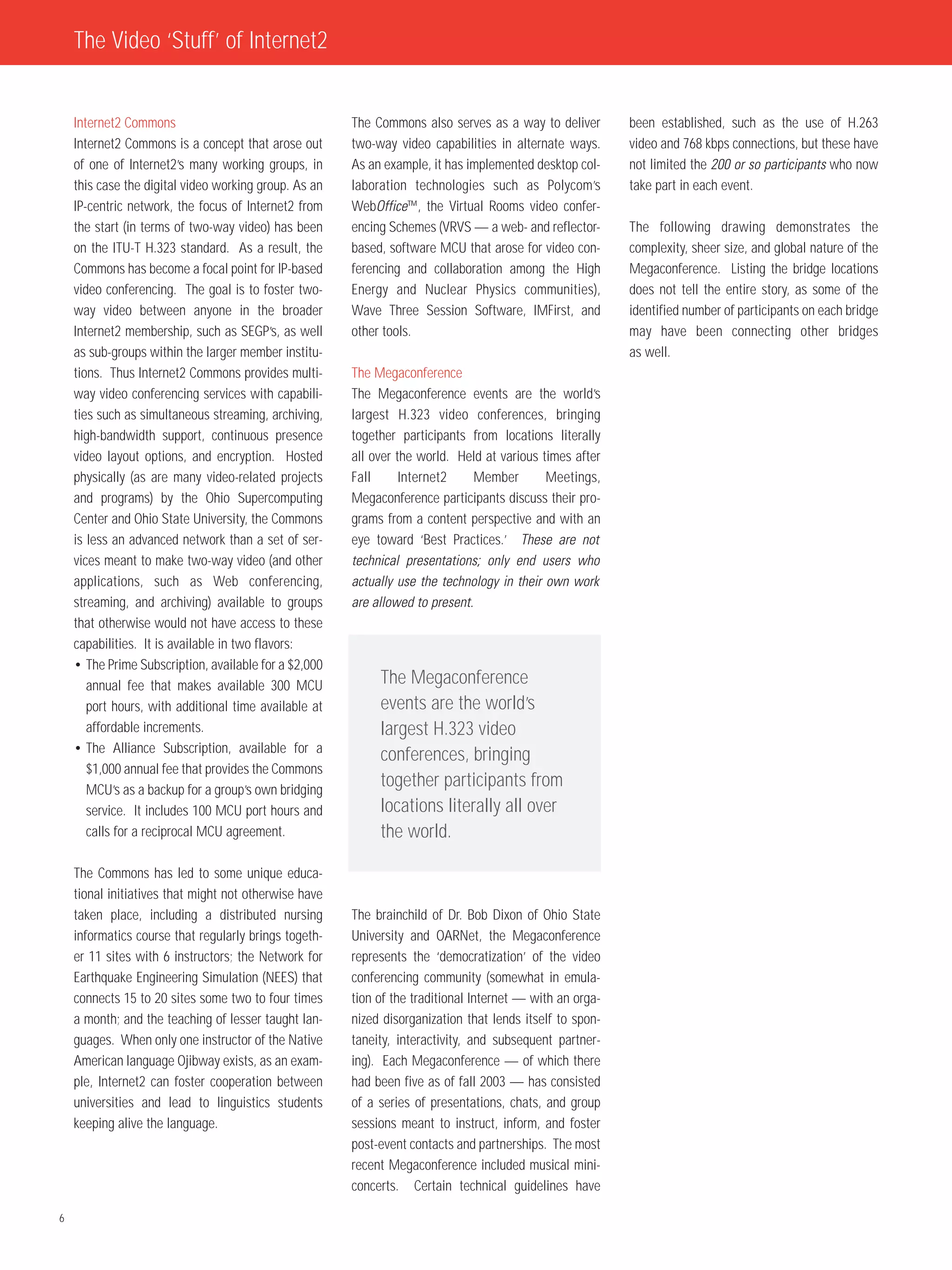 The Video ‘Stuff’ of Internet2


    Internet2 Commons                                  The Commons also serves as a way to deliver        been established, such as the use of H.263
    Internet2 Commons is a concept that arose out      two-way video capabilities in alternate ways.      video and 768 kbps connections, but these have
    of one of Internet2’s many working groups, in      As an example, it has implemented desktop col-     not limited the 200 or so participants who now
    this case the digital video working group. As an   laboration technologies such as Polycom’s          take part in each event.
    IP-centric network, the focus of Internet2 from    WebOffice™, the Virtual Rooms video confer-
    the start (in terms of two-way video) has been     encing Schemes (VRVS — a web- and reflector-       The following drawing demonstrates the
    on the ITU-T H.323 standard. As a result, the      based, software MCU that arose for video con-      complexity, sheer size, and global nature of the
    Commons has become a focal point for IP-based      ferencing and collaboration among the High         Megaconference. Listing the bridge locations
    video conferencing. The goal is to foster two-     Energy and Nuclear Physics communities),           does not tell the entire story, as some of the
    way video between anyone in the broader            Wave Three Session Software, IMFirst, and          identified number of participants on each bridge
    Internet2 membership, such as SEGP’s, as well      other tools.                                       may have been connecting other bridges
    as sub-groups within the larger member institu-                                                       as well.
    tions. Thus Internet2 Commons provides multi-      The Megaconference
    way video conferencing services with capabili-     The Megaconference events are the world’s
    ties such as simultaneous streaming, archiving,    largest H.323 video conferences, bringing
    high-bandwidth support, continuous presence        together participants from locations literally
    video layout options, and encryption. Hosted       all over the world. Held at various times after
    physically (as are many video-related projects     Fall      Internet2     Member       Meetings,
    and programs) by the Ohio Supercomputing           Megaconference participants discuss their pro-
    Center and Ohio State University, the Commons      grams from a content perspective and with an
    is less an advanced network than a set of ser-     eye toward ‘Best Practices.’ These are not
    vices meant to make two-way video (and other       technical presentations; only end users who
    applications, such as Web conferencing,            actually use the technology in their own work
    streaming, and archiving) available to groups      are allowed to present.
    that otherwise would not have access to these
    capabilities. It is available in two flavors:
    • The Prime Subscription, available for a $2,000
       annual fee that makes available 300 MCU              The Megaconference
       port hours, with additional time available at        events are the world’s
       affordable increments.                               largest H.323 video
    • The Alliance Subscription, available for a
                                                            conferences, bringing
       $1,000 annual fee that provides the Commons
       MCU’s as a backup for a group’s own bridging
                                                            together participants from
       service. It includes 100 MCU port hours and          locations literally all over
       calls for a reciprocal MCU agreement.                the world.

    The Commons has led to some unique educa-
    tional initiatives that might not otherwise have
    taken place, including a distributed nursing       The brainchild of Dr. Bob Dixon of Ohio State
    informatics course that regularly brings togeth-   University and OARNet, the Megaconference
    er 11 sites with 6 instructors; the Network for    represents the ‘democratization’ of the video
    Earthquake Engineering Simulation (NEES) that      conferencing community (somewhat in emula-
    connects 15 to 20 sites some two to four times     tion of the traditional Internet — with an orga-
    a month; and the teaching of lesser taught lan-    nized disorganization that lends itself to spon-
    guages. When only one instructor of the Native     taneity, interactivity, and subsequent partner-
    American language Ojibway exists, as an exam-      ing). Each Megaconference — of which there
    ple, Internet2 can foster cooperation between      had been five as of fall 2003 — has consisted
    universities and lead to linguistics students      of a series of presentations, chats, and group
    keeping alive the language.                        sessions meant to instruct, inform, and foster
                                                       post-event contacts and partnerships. The most
                                                       recent Megaconference included musical mini-
                                                       concerts. Certain technical guidelines have

6
 