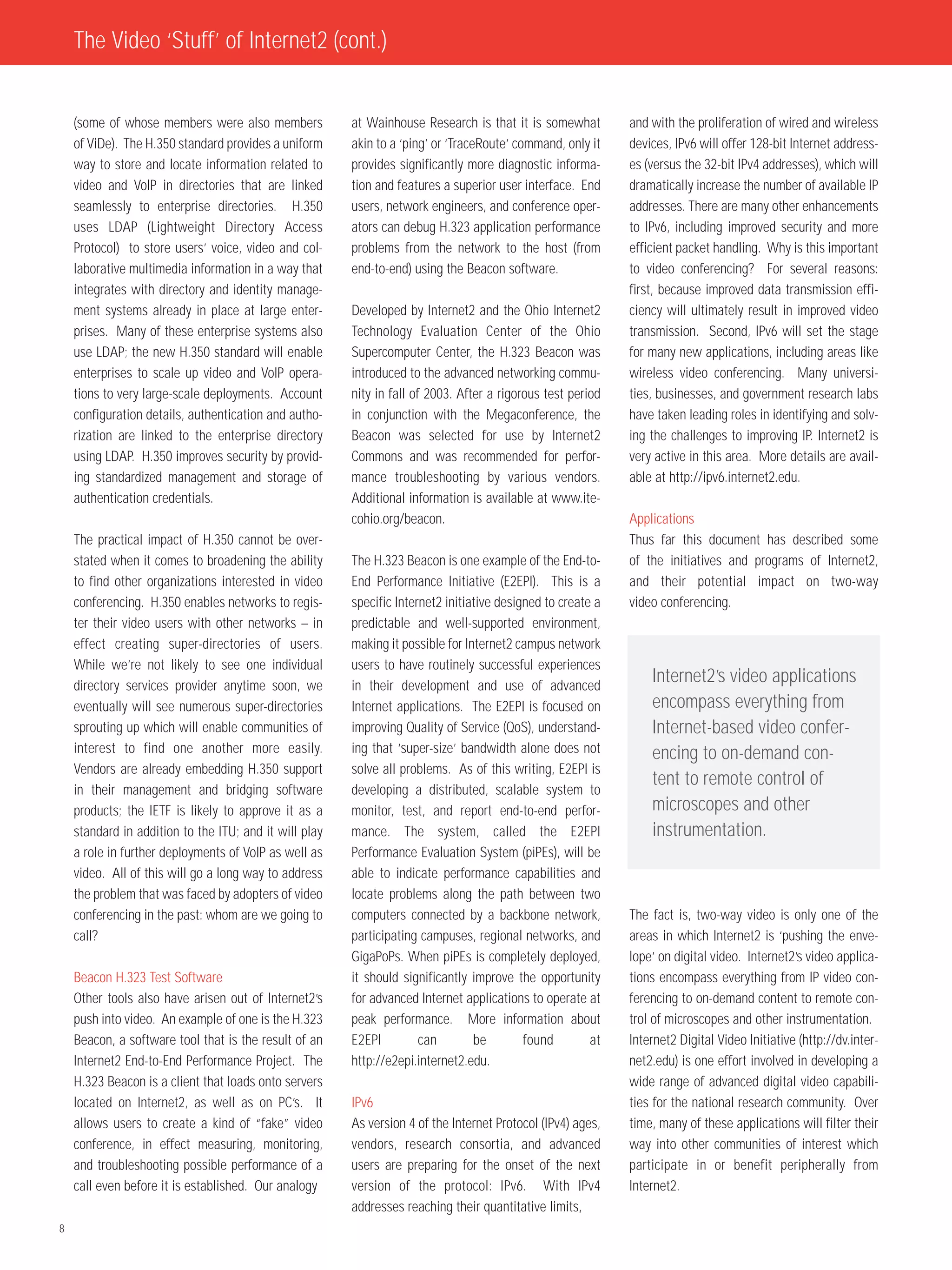 The Video ‘Stuff’ of Internet2 (cont.)


    (some of whose members were also members            at Wainhouse Research is that it is somewhat         and with the proliferation of wired and wireless
    of ViDe). The H.350 standard provides a uniform     akin to a ‘ping’ or ‘TraceRoute’ command, only it    devices, IPv6 will offer 128-bit Internet address-
    way to store and locate information related to      provides significantly more diagnostic informa-      es (versus the 32-bit IPv4 addresses), which will
    video and VoIP in directories that are linked       tion and features a superior user interface. End     dramatically increase the number of available IP
    seamlessly to enterprise directories. H.350         users, network engineers, and conference oper-       addresses. There are many other enhancements
    uses LDAP (Lightweight Directory Access             ators can debug H.323 application performance        to IPv6, including improved security and more
    Protocol) to store users’ voice, video and col-     problems from the network to the host (from          efficient packet handling. Why is this important
    laborative multimedia information in a way that     end-to-end) using the Beacon software.               to video conferencing? For several reasons:
    integrates with directory and identity manage-                                                           first, because improved data transmission effi-
    ment systems already in place at large enter-       Developed by Internet2 and the Ohio Internet2        ciency will ultimately result in improved video
    prises. Many of these enterprise systems also       Technology Evaluation Center of the Ohio             transmission. Second, IPv6 will set the stage
    use LDAP; the new H.350 standard will enable        Supercomputer Center, the H.323 Beacon was           for many new applications, including areas like
    enterprises to scale up video and VoIP opera-       introduced to the advanced networking commu-         wireless video conferencing. Many universi-
    tions to very large-scale deployments. Account      nity in fall of 2003. After a rigorous test period   ties, businesses, and government research labs
    configuration details, authentication and autho-    in conjunction with the Megaconference, the          have taken leading roles in identifying and solv-
    rization are linked to the enterprise directory     Beacon was selected for use by Internet2             ing the challenges to improving IP. Internet2 is
    using LDAP. H.350 improves security by provid-      Commons and was recommended for perfor-              very active in this area. More details are avail-
    ing standardized management and storage of          mance troubleshooting by various vendors.            able at http://ipv6.internet2.edu.
    authentication credentials.                         Additional information is available at www.ite-
                                                        cohio.org/beacon.                                    Applications
    The practical impact of H.350 cannot be over-                                                            Thus far this document has described some
    stated when it comes to broadening the ability      The H.323 Beacon is one example of the End-to-       of the initiatives and programs of Internet2,
    to find other organizations interested in video     End Performance Initiative (E2EPI). This is a        and their potential impact on two-way
    conferencing. H.350 enables networks to regis-      specific Internet2 initiative designed to create a   video conferencing.
    ter their video users with other networks – in      predictable and well-supported environment,
    effect creating super-directories of users.         making it possible for Internet2 campus network
    While we’re not likely to see one individual        users to have routinely successful experiences
    directory services provider anytime soon, we        in their development and use of advanced
                                                                                                                 Internet2’s video applications
    eventually will see numerous super-directories      Internet applications. The E2EPI is focused on           encompass everything from
    sprouting up which will enable communities of       improving Quality of Service (QoS), understand-          Internet-based video confer-
    interest to find one another more easily.           ing that ‘super-size’ bandwidth alone does not           encing to on-demand con-
    Vendors are already embedding H.350 support         solve all problems. As of this writing, E2EPI is
                                                                                                                 tent to remote control of
    in their management and bridging software           developing a distributed, scalable system to
    products; the IETF is likely to approve it as a     monitor, test, and report end-to-end perfor-             microscopes and other
    standard in addition to the ITU; and it will play   mance. The system, called the E2EPI                      instrumentation.
    a role in further deployments of VoIP as well as    Performance Evaluation System (piPEs), will be
    video. All of this will go a long way to address    able to indicate performance capabilities and
    the problem that was faced by adopters of video     locate problems along the path between two
    conferencing in the past: whom are we going to      computers connected by a backbone network,           The fact is, two-way video is only one of the
    call?                                               participating campuses, regional networks, and       areas in which Internet2 is ‘pushing the enve-
                                                        GigaPoPs. When piPEs is completely deployed,         lope’ on digital video. Internet2’s video applica-
    Beacon H.323 Test Software                          it should significantly improve the opportunity      tions encompass everything from IP video con-
    Other tools also have arisen out of Internet2’s     for advanced Internet applications to operate at     ferencing to on-demand content to remote con-
    push into video. An example of one is the H.323     peak performance. More information about             trol of microscopes and other instrumentation.
    Beacon, a software tool that is the result of an    E2EPI         can        be        found        at   Internet2 Digital Video Initiative (http://dv.inter-
    Internet2 End-to-End Performance Project. The       http://e2epi.internet2.edu.                          net2.edu) is one effort involved in developing a
    H.323 Beacon is a client that loads onto servers                                                         wide range of advanced digital video capabili-
    located on Internet2, as well as on PC’s. It        IPv6                                                 ties for the national research community. Over
    allows users to create a kind of “fake” video       As version 4 of the Internet Protocol (IPv4) ages,   time, many of these applications will filter their
    conference, in effect measuring, monitoring,        vendors, research consortia, and advanced            way into other communities of interest which
    and troubleshooting possible performance of a       users are preparing for the onset of the next        participate in or benefit peripherally from
    call even before it is established. Our analogy     version of the protocol: IPv6. With IPv4             Internet2.
                                                        addresses reaching their quantitative limits,
8
 