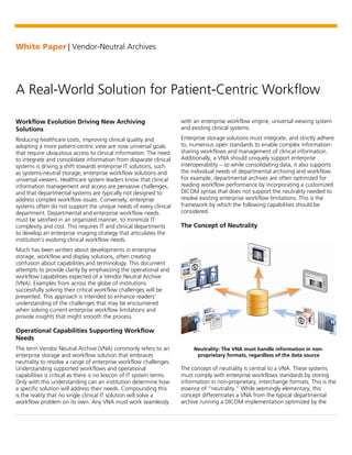 White Paper | Vendor-Neutral Archives
A Real-World Solution for Patient-Centric Workflow
Workflow Evolution Driving New Archiving
Solutions
Reducing healthcare costs, improving clinical quality and
adopting a more patient-centric view are now universal goals
that require ubiquitous access to clinical information. The need
to integrate and consolidate information from disparate clinical
systems is driving a shift towards enterprise IT solutions, such
as systems-neutral storage, enterprise workflow solutions and
universal viewers. Healthcare system leaders know that clinical
information management and access are pervasive challenges,
and that departmental systems are typically not designed to
address complex workflow issues. Conversely, enterprise
systems often do not support the unique needs of every clinical
department. Departmental and enterprise workflow needs
must be satisfied in an organized manner, to minimize IT
complexity and cost. This requires IT and clinical departments
to develop an enterprise imaging strategy that articulates the
institution’s evolving clinical workflow needs.
Much has been written about developments in enterprise
storage, workflow and display solutions, often creating
confusion about capabilities and terminology. This document
attempts to provide clarity by emphasizing the operational and
workflow capabilities expected of a Vendor Neutral Archive
(VNA). Examples from across the globe of institutions
successfully solving their critical workflow challenges will be
presented. This approach is intended to enhance readers’
understanding of the challenges that may be encountered
when solving current enterprise workflow limitations and
provide insights that might smooth the process.
Operational Capabilities Supporting Workflow
Needs
The term Vendor Neutral Archive (VNA) commonly refers to an
enterprise storage and workflow solution that embraces
neutrality to resolve a range of enterprise workflow challenges.
Understanding supported workflows and operational
capabilities is critical as there is no lexicon of IT system terms.
Only with this understanding can an institution determine how
a specific solution will address their needs. Compounding this
is the reality that no single clinical IT solution will solve a
workflow problem on its own. Any VNA must work seamlessly
with an enterprise workflow engine, universal viewing system
and existing clinical systems.
Enterprise storage solutions must integrate, and strictly adhere
to, numerous open standards to enable complex information-
sharing workflows and management of clinical information.
Additionally, a VNA should uniquely support enterprise
interoperability – so while consolidating data, it also supports
the individual needs of departmental archiving and workflow.
For example, departmental archives are often optimized for
reading workflow performance by incorporating a customized
DICOM syntax that does not support the neutrality needed to
resolve existing enterprise workflow limitations. This is the
framework by which the following capabilities should be
considered.
The Concept of Neutrality
Neutrality: The VNA must handle information in non-
proprietary formats, regardless of the data source
The concept of neutrality is central to a VNA. These systems
must comply with enterprise workflows standards by storing
information in non-proprietary, interchange formats. This is the
essence of “neutrality.” While seemingly elementary, this
concept differentiates a VNA from the typical departmental
archive running a DICOM implementation optimized by the
 