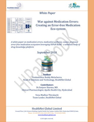 White Paper

                                       War against Medication Errors:
                                      Creating an Error-free Medication
                                                 Eco-system



A white paper on medication errors, medication pathway, causes, proposed
error-free medication ecosystem leveraging HIPaR BoDK - a wholistic body of
drug knowledge platform

                                         September 2010




                                                  Author
                          Venkateswar Reddy Melachervu
                 Head of Solutions and Technology, HealthNet Global

                                  Contributors
                              Dr.Sanjeev Sharma, MD
               Clinical Pharmacologist, Apollo Health City, Hyderabad

                                   Venu Madhav Thirukachi
                                 Team Leader, HealthNet Global




                                HealthNet Global Limited
    Ground Floor | Life Sciences Building | Apollo Health City Campus | Jubilee Hills | Hyderabad 500033| India
                          Phone: +91 40 2355 2322, 4433 4437 | Fax: +91 40 4433 4444
                                          www.healthnet-global.com

                                              © All rights reserved.
 