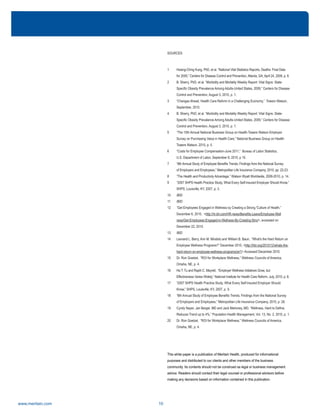 www.meritain.com 10
SOURCES
1 Hsiang-Ching Kung, PhD, et al. “National Vital Statistics Reports, Deaths: Final Data
for 2005,” Centers for Disease Control and Prevention, Atlanta, GA, April 24, 2008, p. 8.
2 B. Sherry, PhD, et al. “Morbidity and Mortality Weekly Report: Vital Signs: State-
Specific Obesity Prevalence Among Adults-United States, 2009,” Centers for Disease
Control and Prevention, August 3, 2010, p. 1.
3 “Changes Ahead, Health Care Reform in a Challenging Economy,” Towers Watson,
September, 2010.
4 B. Sherry, PhD, et al. “Morbidity and Mortality Weekly Report: Vital Signs: State-
Specific Obesity Prevalence Among Adults-United States, 2009,” Centers for Disease
Control and Prevention, August 3, 2010, p. 1.
5 “The 15th Annual National Business Group on Health-Towers Watson Employer
Survey on Purchasing Value in Health Care,” National Business Group on Health-
Towers Watson, 2010, p. 5.
6 “Costs for Employee Compensation-June 2011,” Bureau of Labor Statistics,
U.S. Department of Labor, September 8, 2010, p 10.
7 “8th Annual Study of Employee Benefits Trends, Findings from the National Survey
of Employers and Employees,” Metropolitan Life Insurance Company, 2010, pp. 22-23.
8 “The Health and Productivity Advantage,” Watson Wyatt Worldwide, 2009-2010, p. 14.
9 “2007 SHPS Health Practice Study, What Every Self-Insured Employer Should Know,”
SHPS, Louisville, KY, 2007, p. 3.
10 IBID
11 IBID
12 “Get Employees Engaged in Wellness by Creating a Strong 'Culture of Health,”
December 6, 2010, <http://hr.blr.com/HR-news/Benefits-Leave/Employee-Well
ness/Get-Employees-Engaged-in-Wellness-By-Creating-Stro/>, accessed on
December 22, 2010.
13 IBID
14 Leonard L. Berry, Ann M. Mirabito and William B. Baun, “What's the Hard Return on
Employee Wellness Programs?” December 2010, <http://hbr.org/2010/12/whats-the-
hard-return-on-employee-wellness-programs/ar/1> Accessed December 2010.
15 Dr. Ron Goetzel, “ROI for Workplace Wellness,” Wellness Councils of America,
Omaha, NE, p. 4.
16 Ha T. Tu and Raplh C. Mayrell, “Employer Wellness Initiatives Grow, but
Effectiveness Varies Widely,” National Institute for Health Care Reform, July, 2010, p. 8.
17 “2007 SHPS Health Practice Study, What Every Self-Insured Employer Should
Know,” SHPS, Louisville, KY, 2007, p. 9.
18 “8th Annual Study of Employee Benefits Trends, Findings from the National Survey
of Employers and Employees,” Metropolitan Life Insurance Company, 2010, p. 26.
19 Cyndy Nayer, Jan Berger, MD and Jack Mahoney, MD, “Wellness, Hard to Define,
Reduces Trend up to 4%,” Population Health Management, Vol. 13, No. 2, 2010, p. 1.
20 Dr. Ron Goetzel, “ROI for Workplace Wellness,” Wellness Councils of America,
Omaha, NE, p. 4.
This white paper is a publication of Meritain Health, produced for informational
purposes and distributed to our clients and other members of the business
community. Its contents should not be construed as legal or business management
advice. Readers should contact their legal counsel or professional advisors before
making any decisions based on information contained in this publication.
 