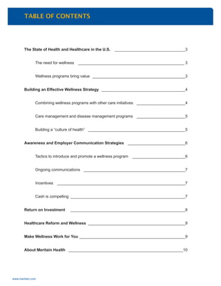 www.meritain.com
TABLE OF CONTENTS
The State of Health and Healthcare in the U.S. ________________________________3
The need for wellness ________________________________________________ 3
Wellness programs bring value __________________________________________3
Building an Effective Wellness Strategy ______________________________________4
Combining wellness programs with other care initiatives ______________________4
Care management and disease management programs ______________________5
Building a “culture of health” ____________________________________________5
Awareness and Employer Communication Strategies __________________________6
Tactics to introduce and promote a wellness program ________________________6
Ongoing communications ______________________________________________7
Incentives __________________________________________________________7
Cash is compelling ____________________________________________________7
Return on Investment ____________________________________________________8
Healthcare Reform and Wellness ____________________________________________9
Make Wellness Work for You ________________________________________________9
About Meritain Health ____________________________________________________10
 