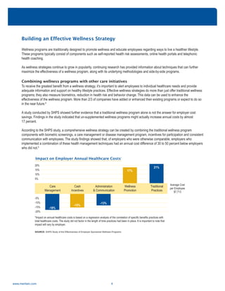 Building an Effective Wellness Strategy
Wellness programs are traditionally designed to promote wellness and educate employees regarding ways to live a healthier lifestyle.
These programs typically consist of components such as self-reported health risk assessments, online health portals and telephonic
health coaching.
As wellness strategies continue to grow in popularity, continuing research has provided information about techniques that can further
maximize the effectiveness of a wellness program, along with its underlying methodologies and side-by-side programs.
Combining wellness programs with other care initiatives
To receive the greatest benefit from a wellness strategy, it’s important to alert employees to individual healthcare needs and provide
adequate information and support on healthy lifestyle practices. Effective wellness strategies do more than just offer traditional wellness
programs; they also measure biometrics, reduction in health risk and behavior change. This data can be used to enhance the
effectiveness of the wellness program. More than 2/3 of companies have added or enhanced their existing programs or expect to do so
in the near future.8
A study conducted by SHPS showed further evidence that a traditional wellness program alone is not the answer for employer cost
savings. Findings in the study indicated that un-supplemented wellness programs might actually increase annual costs by almost
17 percent.
According to the SHPS study, a comprehensive wellness strategy can be created by combining the traditional wellness program
components with biometric screenings, a care management or disease management program, incentives for participation and consistent
communication with employees. The study findings showed that, of employers who were otherwise comparable, employers who
implemented a combination of these health management techniques had an annual cost difference of 30 to 50 percent below employers
who did not.9
www.meritain.com 4
Impact on Employer Annual Healthcare Costs*
*Impact on annual healthcare costs is based on a regression analysis of the correlation of specific benefits practices with
total healthcare costs. The study did not factor in the length of time practices had been in place. It is important to note that
impact will vary by employer.
Care
Management
Cash
Incentives
Administration
& Communication
Wellness
Promotion
Traditional
Practices
-5%
-10%
-15%
-20%
20%
15%
10%
5%
-18%
-15%
-13%
17%
21%
Average Cost
per Employee
$7,713
SOURCE: SHPS Study of the Effectiveness of Employer Sponsored Wellness Programs
 