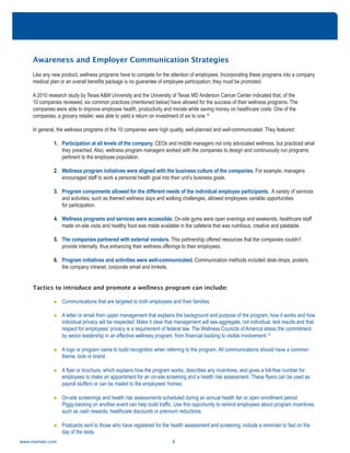 www.meritain.com 6
Awareness and Employer Communication Strategies
Like any new product, wellness programs have to compete for the attention of employees. Incorporating these programs into a company
medical plan or an overall benefits package is no guarantee of employee participation; they must be promoted.
A 2010 research study by Texas A&M University and the University of Texas MD Anderson Cancer Center indicated that, of the
10 companies reviewed, six common practices (mentioned below) have allowed for the success of their wellness programs. The
companies were able to improve employee health, productivity and morale while saving money on healthcare costs. One of the
companies, a grocery retailer, was able to yield a return on investment of six to one.14
In general, the wellness programs of the 10 companies were high quality, well-planned and well-communicated. They featured:
1. Participation at all levels of the company. CEOs and middle managers not only advocated wellness, but practiced what
they preached. Also, wellness program managers worked with the companies to design and continuously run programs
pertinent to the employee population.
2. Wellness program initiatives were aligned with the business culture of the companies. For example, managers
encouraged staff to work a personal health goal into their unit’s business goals.
3. Program components allowed for the different needs of the individual employee participants. A variety of services
and activities, such as themed wellness days and walking challenges, allowed employees variable opportunities
for participation.
4. Wellness programs and services were accessible. On-site gyms were open evenings and weekends, healthcare staff
made on-site visits and healthy food was made available in the cafeteria that was nutritious, creative and palatable.
5. The companies partnered with external vendors. This partnership offered resources that the companies couldn’t
provide internally, thus enhancing their wellness offerings to their employees.
6. Program initiatives and activities were well-communicated. Communication methods included desk-drops, posters,
the company intranet, corporate email and trinkets.
Tactics to introduce and promote a wellness program can include:
n Communications that are targeted to both employees and their families.
n A letter or email from upper management that explains the background and purpose of the program, how it works and how
individual privacy will be respected. Make it clear that management will see aggregate, not individual, test results and that
respect for employees’ privacy is a requirement of federal law. The Wellness Councils of America stress the commitment
by senior leadership in an effective wellness program, from financial backing to visible involvement.15
n A logo or program name to build recognition when referring to the program. All communications should have a common
theme, look or brand.
n A flyer or brochure, which explains how the program works, describes any incentives, and gives a toll-free number for
employees to make an appointment for an on-site screening and a health risk assessment. These flyers can be used as
payroll stuffers or can be mailed to the employees’ homes.
n On-site screenings and health risk assessments scheduled during an annual health fair or open enrollment period.
Piggy-backing on another event can help build traffic. Use this opportunity to remind employees about program incentives,
such as cash rewards, healthcare discounts or premium reductions.
n Postcards sent to those who have registered for the health assessment and screening; include a reminder to fast on the
day of the tests.
 