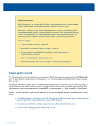 www.meritain.com 8
Return on Investment
The Wellness Councils of America report that return on investment, or ROI, for wellness programs usually falls around 3:1 ($3 saved for
every $1 spent). Employers usually require around three years for their wellness strategy to take effect before they will begin to realize
these savings.20
Those familiar with wellness programs stress the need for a long-term perspective and there are a few reasons for this: first, changes in
human behavior take time; second, abnormal test results may trigger an initial wave of medical appointments, especially among those
newly diagnosed, which would not otherwise have occurred without the wellness program. As a result, short-term ROI can be skewed.
Although it is difficult to establish a cause and effect relationship for programs associated with prevention, some measurement indicators
include:
n A high participation rate in the wellness program. The Wellness Councils of America note that higher participation rates can
generate higher ROIs; an ideal participation rate is between 50 to 75 percent.
n A gradual reduction in health risk factors (e.g. high blood pressure, high cholesterol, diabetes, etc.).
n A drop in utilization of emergency room and office visits over time.
Tax Consequences
Although incentives are an important part of an effective wellness strategy, employers need to be aware
that taxes need to be paid, by employees, on incentives that involve giving cash or gifts.
Before offering a financial incentive, benefits managers need to be mindful of the tax responsibilities of
incentive-based wellness programs. Employees will need to pay taxes on cash, gift certificates, employer
subsidies of exercise equipment and health magazines, as well as reimbursements for the cost of gym
memberships, weight management classes and nutrition classes for general health improvement.
Taxes do not apply to:
n Lowering employee contributions to premiums.
n Memberships, equipment and classes prescribed by a physician.
n Employer contributions to a Flexible Spending Account, Health Savings Account or
Health Reimbursement Account.
n Gym or exercise facilities and classes that are on-site.
n Reimbursements for the cost of disease management or smoking cessation programs.
 