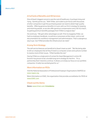 What is a PEO?
11www.trinet.com
A Full Suite of Benefits and HR Services
One of Asset’s biggest concerns was the cost of healthcare; it just kept rising and
rising. Daniels points out, “With TriNet, we’re able to join forces with thousands
of other companies to get the purchasing power we need to obtain high-quality
benefits. Offering generous benefits is in sync with our firm’s strategy for keeping
and retaining people, as we also offer generous compensation and a 401(k) match.
So getting premium benefits packages from TriNet is a logical step.”
He continues, “We gain other advantages as well. Prior to engaging TriNet, we
had no employee handbook, no policies or processes written down, and no real
documentation for workforce management and administration. That’s a dangerous
way to go—but TriNet provides the infrastructure we need.”
A Long-Term Strategy
The self-service features are beneficial to Asset’s team as well. “We like being able
to tell our employees that all they’ll need is a computer screen and a phone number
to resolve most of their issues. TriNet handles the rest.”
Having TriNet as a single point of contact for Asset Management’s entire HR
function has proven to be a durable long-term strategy for the firm. “It’s a
partnership that I intend to continue. It allows us to keep our focus on our portfolio
companies. It really has worked great for us.”
More information on PEOs
Visit the National Association of Professional Employer Organizations (NAPEO) at
www.napeo.org
More information on ESAC, the organization that provides accreditation for PEOS at
www.ESAC.com
Check out the Demo
Demo: www.trinet.com/trinetdemo
 