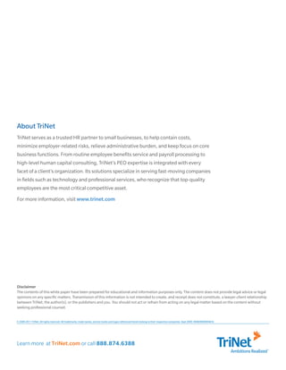 Learn more at TriNet.com or call 888.874.6388
AmbitionsRealized
© 2009-2011 TriNet. All rights reserved. All trademarks, trade names, service marks and logos referenced herein belong to their respective companies. Sept 2009. 069600000004Cfz
About TriNet
TriNet serves as a trusted HR partner to small businesses, to help contain costs,
minimize employer-related risks, relieve administrative burden, and keep focus on core
business functions. From routine employee benefits service and payroll processing to
high-level human capital consulting, TriNet’s PEO expertise is integrated with every
facet of a client’s organization. Its solutions specialize in serving fast-moving companies
in fields such as technology and professional services, who recognize that top-quality
employees are the most critical competitive asset.
For more information, visit www.trinet.com
Disclaimer
The contents of this white paper have been prepared for educational and information purposes only. The content does not provide legal advice or legal
opinions on any specific matters. Transmission of this information is not intended to create, and receipt does not constitute, a lawyer-client relationship
between TriNet, the author(s), or the publishers and you. You should not act or refrain from acting on any legal matter based on the content without
seeking professional counsel.
 