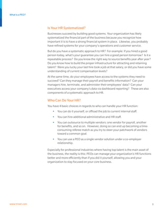 What is a PEO?
3www.trinet.com
Is Your HR Systematized?
Businesses succeed by building good systems. Your organization has likely
systematized the financial part of the business because you recognize how
important it is to have a strong financial system in place. Likewise, you probably
have refined systems for your company’s operations and customer service.
But do you have a systematic approach to HR? For example: if you hired a good
person today, what’s your guarantee you can hire a good person tomorrow? Is it a
repeatable process? Do you know the right way to source benefits year after year?
Do you know how to build the proper infrastructure for attracting and retaining
talent? Were you lucky your last hire took a job at that salary, or did you have some
understanding of current compensation levels?
At the same time, do your employees have access to the systems they need to
succeed? Can they manage their payroll and benefits information? Can your
managers hire, terminate, and administer their employees’ data? Can your
executives access your company’s data via dashboard reporting? These are also
components of a systematic approach to HR.
Who Can Do Your HR?
You have 4 basic choices in regards to who can handle your HR function:
•	 You can do it yourself, or offload the job to current internal staff.
•	 You can hire additional administrative and HR staff.
•	 You can outsource to multiple vendors: one vendor for payroll, another
for benefits, and so on. However, doing so can end up becoming a time-
consuming referee match as you try to steer your patchwork of vendors
toward a common goal.
•	 You can use a PEO as a single vendor solution under a co-employer
relationship.
Especially for professional industries where having top talent is the main asset of
the business, the reality is this: PEOs can manage your organization’s HR functions
better and more efficiently than if you did it yourself, allowing you and your
organization to stay focused on your core business.
 