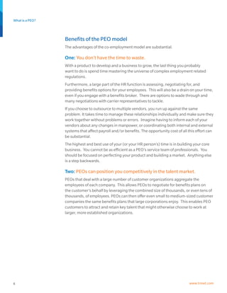 What is a PEO?
6 www.trinet.com
Benefits of the PEO model
The advantages of the co-employment model are substantial.
One: You don’t have the time to waste.
With a product to develop and a business to grow, the last thing you probably
want to do is spend time mastering the universe of complex employment related
regulations.
Furthermore, a large part of the HR function is assessing, negotiating for, and
providing benefits options for your employees. This will also be a drain on your time,
even if you engage with a benefits broker. There are options to wade through and
many negotiations with carrier representatives to tackle.
If you choose to outsource to multiple vendors, you run up against the same
problem. It takes time to manage these relationships individually and make sure they
work together without problems or errors. Imagine having to inform each of your
vendors about any changes in manpower, or coordinating both internal and external
systems that affect payroll and/or benefits. The opportunity cost of all this effort can
be substantial.
The highest and best use of your (or your HR person’s) time is in building your core
business. You cannot be as efficient as a PEO’s service team of professionals. You
should be focused on perfecting your product and building a market. Anything else
is a step backwards.
Two: PEOs can position you competitively in the talent market.
PEOs that deal with a large number of customer organizations aggregate the
employees of each company. This allows PEOs to negotiate for benefits plans on
the customer’s behalf by leveraging the combined size of thousands, or even tens of
thousands, of employees. PEOs can then offer even small to medium-sized customer
companies the same benefits plans that large corporations enjoy. This enables PEO
customers to attract and retain key talent that might otherwise choose to work at
larger, more established organizations.
 