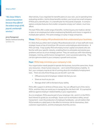 What is a PEO?
7www.trinet.com
Alternatively, if you negotiate for benefits plans on your own, you’re spending time
evaluating vendors. And to those benefits vendors, you’re just one small company.
If PEOs pick a benefit plan, it’s a benefit plan for thousands of people. It contains
options and plan features that smaller companies simply can’t obtain, much less
afford.
The best PEOs offer a wide range of benefits, not forcing any one medical, dental
or plan on an employee but rather emphasizing flexibility and choice in regards to
multiple plan options. This same strategy is in play in large companies.
Three: PEOs employ HR professionals that understand your business.
It’s likely that you either don’t employ HR professionals at all, or have staff with more
strategic issues at top of mind than HR concerns and employee administration. A
PEO can help. A top-quality PEO will employ human capital consultants who are
familiar with your specific industry, enabling them to anticipate and resolve your
problems and act as a true strategic partner. They can assist you with interviewing
strategies, training, performance management—even succession planning. They
can be a genuine asset to your company’s growth and success.
Four: PEOs help minimize your company’s risk.
Your organization needs people to operate the business, but at the same time, those
very resources—those human resources -- are in and of themselves a liability. In
fact, your company may be at risk of running afoul of a minefield of employment
laws. There are only three things you can do with such risk:
•	 Offload every bit of employer-related risk that you can.
•	 Share as much as you can.
•	 Manage what’s left to the best of your ability.
PEOs offer support in all three of those areas. You can offload much of the risk to
PEOs, and then they can assist you in managing the risk that’s left. It’s a proactive
defense against employer-related liability in your organization.
As a co-employer, PEOs assume part of your employer risk—and it’s in the PEO’s
best interest to guide you accordingly. Issues such as workplace safety, sexual
harassment—even the production of employee handbooks—are all matters that
PEOs handle on a daily basis in the effort to minimize risk for themselves, their
customer organizations, and the employees that they service.
“We chose TriNet’s
outsourcing solution
because they offered
the widest range of HR,
payroll, and benefit
services.”
Jerry Panagrossi
Director, Technical Consulting
Symbian, Inc.
 