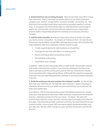 What is a PEO?
9www.trinet.com
3. Understand how you are being charged. There are two basic ways PEOs charge
their customers. There’s the break-out model, where you are shown what each
category costs: workers’ compensation insurance, benefits, service fees, etc. And
then there’s the bundled model where payments are grouped together in various
ways. A transparent set of fees will be easier to understand than a percentage of
payroll fee—and the latter can be tremendously expensive if your organization
employs highly compensated people that routinely accrue bonuses and salary
increases.
4. Look for better benefits. Benefits are a key way to attract and retain the talent
you need to remain competitive. You simply can’t skimp on them. To make the cut,
HR outsourcing candidates should offer a package that provides all the benefits that
large companies offer their employees. Features should include:
•	 A wide range of options for each employee to choose from
•	 Coverage for new hires with little or no waiting period
•	 No pre-existing condition exclusionary clauses
•	 No individual underwriting
•	 Guaranteed issue coverage
In addition, make sure the HR provider offers a stable health care provider network
with modern administration systems. If you have any employees working out of
state or perhaps out of the country, pick a partner that has mastered the complex
issues associated with a dispersed workforce. A PEO with this expertise is especially
important if you are expanding operations overseas or recruiting foreign employees
to the U.S.
5. Verify the employee risk pool matches the employer’s profile. An HR provider
that mixes your relatively low-risk staff with other employers’ higher-risk group of
employees almost ensures your health insurance and workers’ comp rates will rise
faster than market rates.
Scott Stanton, CFO of International Association of Exhibitions and Events—a trade
association that represents more than 6,000 individuals involved with the exhibition
industry—switched providers for that very reason. He stated, “We were with
another HR provider for a while, but their customer base was largely blue collar and
low wage. That meant the provider could not control the risk associated with its own
customer profile, and as a result, IAEE was seeing rapidly escalating benefits costs
year after year. We saw a 30% increase one year, and then 45 percent, and then 90
percent!”
 