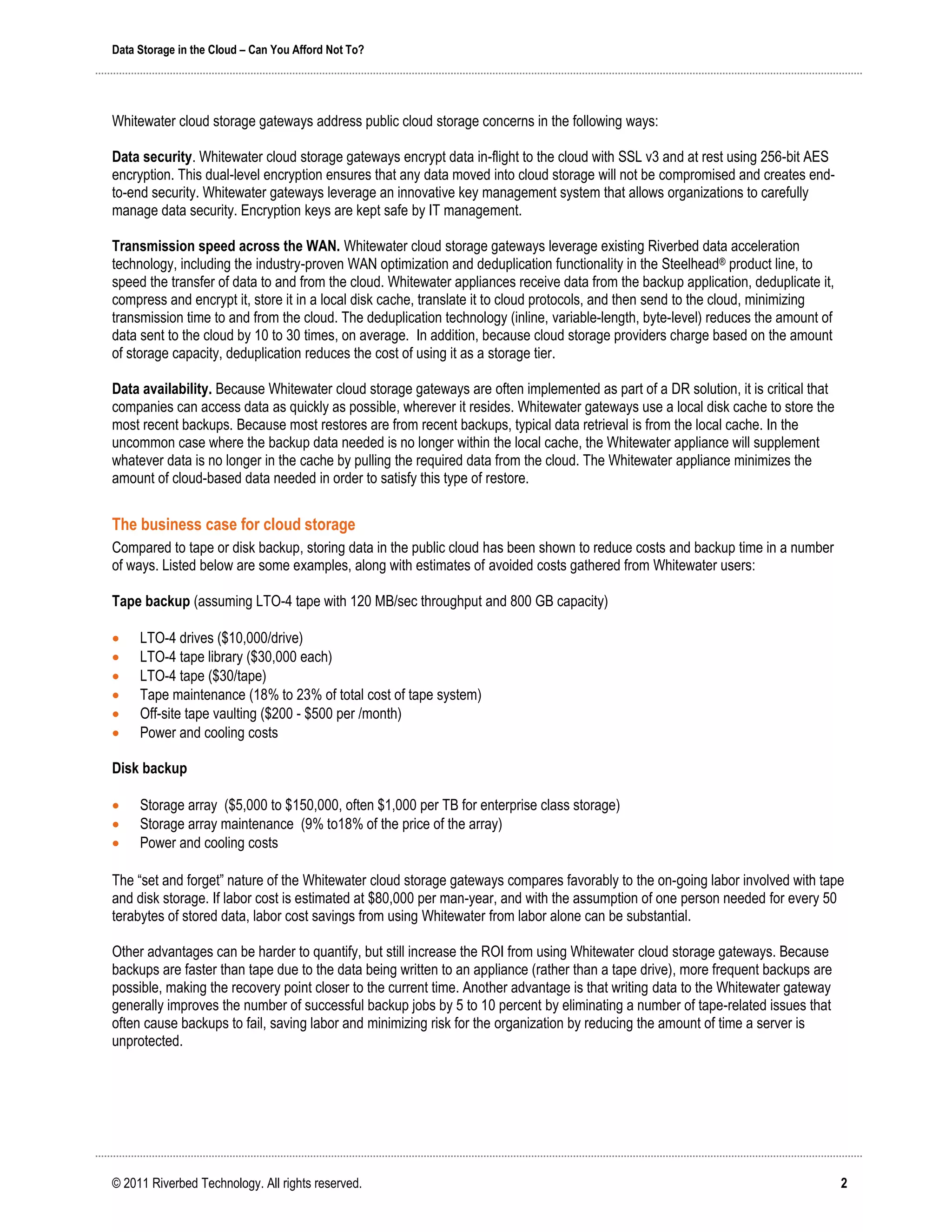 Data Storage in the Cloud – Can You Afford Not To?




Whitewater cloud storage gateways address public cloud storage concerns in the following ways:

Data security. Whitewater cloud storage gateways encrypt data in-flight to the cloud with SSL v3 and at rest using 256-bit AES
encryption. This dual-level encryption ensures that any data moved into cloud storage will not be compromised and creates end-
to-end security. Whitewater gateways leverage an innovative key management system that allows organizations to carefully
manage data security. Encryption keys are kept safe by IT management.

Transmission speed across the WAN. Whitewater cloud storage gateways leverage existing Riverbed data acceleration
technology, including the industry-proven WAN optimization and deduplication functionality in the Steelhead® product line, to
speed the transfer of data to and from the cloud. Whitewater appliances receive data from the backup application, deduplicate it,
compress and encrypt it, store it in a local disk cache, translate it to cloud protocols, and then send to the cloud, minimizing
transmission time to and from the cloud. The deduplication technology (inline, variable-length, byte-level) reduces the amount of
data sent to the cloud by 10 to 30 times, on average. In addition, because cloud storage providers charge based on the amount
of storage capacity, deduplication reduces the cost of using it as a storage tier.

Data availability. Because Whitewater cloud storage gateways are often implemented as part of a DR solution, it is critical that
companies can access data as quickly as possible, wherever it resides. Whitewater gateways use a local disk cache to store the
most recent backups. Because most restores are from recent backups, typical data retrieval is from the local cache. In the
uncommon case where the backup data needed is no longer within the local cache, the Whitewater appliance will supplement
whatever data is no longer in the cache by pulling the required data from the cloud. The Whitewater appliance minimizes the
amount of cloud-based data needed in order to satisfy this type of restore.


The business case for cloud storage
Compared to tape or disk backup, storing data in the public cloud has been shown to reduce costs and backup time in a number
of ways. Listed below are some examples, along with estimates of avoided costs gathered from Whitewater users:

Tape backup (assuming LTO-4 tape with 120 MB/sec throughput and 800 GB capacity)

    LTO-4 drives ($10,000/drive)
    LTO-4 tape library ($30,000 each)
    LTO-4 tape ($30/tape)
    Tape maintenance (18% to 23% of total cost of tape system)
    Off-site tape vaulting ($200 - $500 per /month)
    Power and cooling costs

Disk backup

    Storage array ($5,000 to $150,000, often $1,000 per TB for enterprise class storage)
    Storage array maintenance (9% to18% of the price of the array)
    Power and cooling costs

The “set and forget” nature of the Whitewater cloud storage gateways compares favorably to the on-going labor involved with tape
and disk storage. If labor cost is estimated at $80,000 per man-year, and with the assumption of one person needed for every 50
terabytes of stored data, labor cost savings from using Whitewater from labor alone can be substantial.

Other advantages can be harder to quantify, but still increase the ROI from using Whitewater cloud storage gateways. Because
backups are faster than tape due to the data being written to an appliance (rather than a tape drive), more frequent backups are
possible, making the recovery point closer to the current time. Another advantage is that writing data to the Whitewater gateway
generally improves the number of successful backup jobs by 5 to 10 percent by eliminating a number of tape-related issues that
often cause backups to fail, saving labor and minimizing risk for the organization by reducing the amount of time a server is
unprotected.




© 2011 Riverbed Technology. All rights reserved.                                                                                    2
 