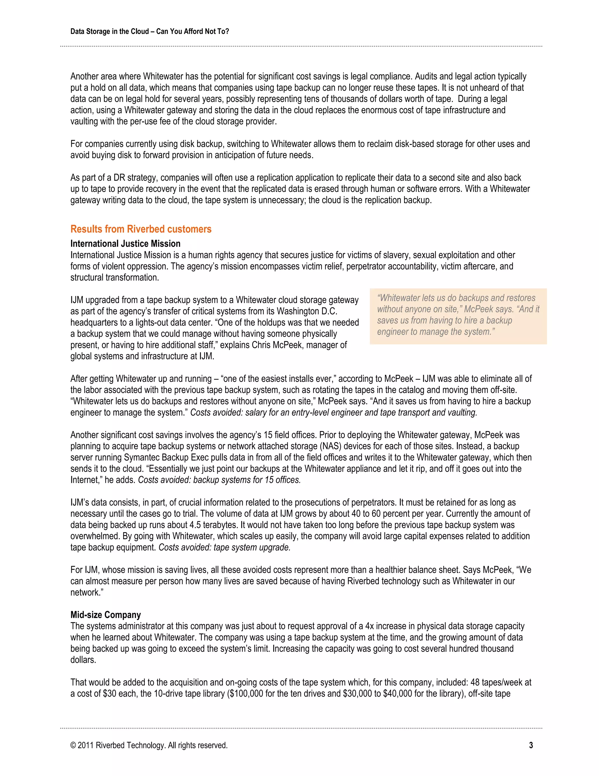 Data Storage in the Cloud – Can You Afford Not To?




Another area where Whitewater has the potential for significant cost savings is legal compliance. Audits and legal action typically
put a hold on all data, which means that companies using tape backup can no longer reuse these tapes. It is not unheard of that
data can be on legal hold for several years, possibly representing tens of thousands of dollars worth of tape. During a legal
action, using a Whitewater gateway and storing the data in the cloud replaces the enormous cost of tape infrastructure and
vaulting with the per-use fee of the cloud storage provider.

For companies currently using disk backup, switching to Whitewater allows them to reclaim disk-based storage for other uses and
avoid buying disk to forward provision in anticipation of future needs.

As part of a DR strategy, companies will often use a replication application to replicate their data to a second site and also back
up to tape to provide recovery in the event that the replicated data is erased through human or software errors. With a Whitewater
gateway writing data to the cloud, the tape system is unnecessary; the cloud is the replication backup.


Results from Riverbed customers
International Justice Mission
International Justice Mission is a human rights agency that secures justice for victims of slavery, sexual exploitation and other
forms of violent oppression. The agency’s mission encompasses victim relief, perpetrator accountability, victim aftercare, and
structural transformation.

IJM upgraded from a tape backup system to a Whitewater cloud storage gateway             “Whitewater lets us do backups and restores
as part of the agency’s transfer of critical systems from its Washington D.C.            without anyone on site,” McPeek says. “And it
headquarters to a lights-out data center. “One of the holdups was that we needed         saves us from having to hire a backup
a backup system that we could manage without having someone physically                   engineer to manage the system.”
present, or having to hire additional staff,” explains Chris McPeek, manager of
global systems and infrastructure at IJM.

After getting Whitewater up and running – “one of the easiest installs ever,” according to McPeek – IJM was able to eliminate all of
the labor associated with the previous tape backup system, such as rotating the tapes in the catalog and moving them off-site.
“Whitewater lets us do backups and restores without anyone on site,” McPeek says. “And it saves us from having to hire a backup
engineer to manage the system.” Costs avoided: salary for an entry-level engineer and tape transport and vaulting.

Another significant cost savings involves the agency’s 15 field offices. Prior to deploying the Whitewater gateway, McPeek was
planning to acquire tape backup systems or network attached storage (NAS) devices for each of those sites. Instead, a backup
server running Symantec Backup Exec pulls data in from all of the field offices and writes it to the Whitewater gateway, which then
sends it to the cloud. “Essentially we just point our backups at the Whitewater appliance and let it rip, and off it goes out into the
Internet,” he adds. Costs avoided: backup systems for 15 offices.

IJM’s data consists, in part, of crucial information related to the prosecutions of perpetrators. It must be retained for as long as
necessary until the cases go to trial. The volume of data at IJM grows by about 40 to 60 percent per year. Currently the amount of
data being backed up runs about 4.5 terabytes. It would not have taken too long before the previous tape backup system was
overwhelmed. By going with Whitewater, which scales up easily, the company will avoid large capital expenses related to addition
tape backup equipment. Costs avoided: tape system upgrade.

For IJM, whose mission is saving lives, all these avoided costs represent more than a healthier balance sheet. Says McPeek, “We
can almost measure per person how many lives are saved because of having Riverbed technology such as Whitewater in our
network.”

Mid-size Company
The systems administrator at this company was just about to request approval of a 4x increase in physical data storage capacity
when he learned about Whitewater. The company was using a tape backup system at the time, and the growing amount of data
being backed up was going to exceed the system’s limit. Increasing the capacity was going to cost several hundred thousand
dollars.

That would be added to the acquisition and on-going costs of the tape system which, for this company, included: 48 tapes/week at
a cost of $30 each, the 10-drive tape library ($100,000 for the ten drives and $30,000 to $40,000 for the library), off-site tape




© 2011 Riverbed Technology. All rights reserved.                                                                                      3
 