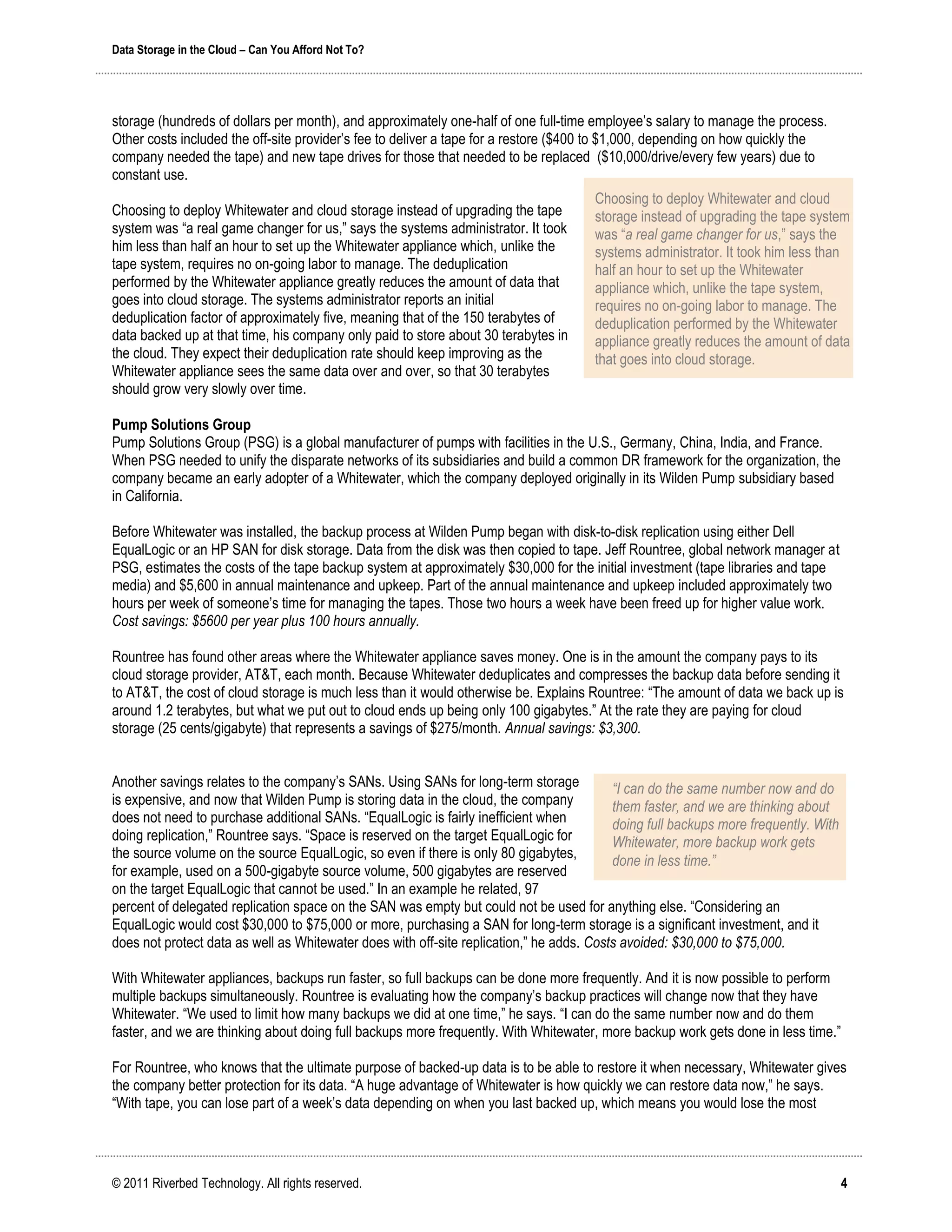 Data Storage in the Cloud – Can You Afford Not To?




storage (hundreds of dollars per month), and approximately one-half of one full-time employee’s salary to manage the process.
Other costs included the off-site provider’s fee to deliver a tape for a restore ($400 to $1,000, depending on how quickly the
company needed the tape) and new tape drives for those that needed to be replaced ($10,000/drive/every few years) due to
constant use.
                                                                                      Choosing to deploy Whitewater and cloud
Choosing to deploy Whitewater and cloud storage instead of upgrading the tape         storage instead of upgrading the tape system
system was “a real game changer for us,” says the systems administrator. It took      was “a real game changer for us,” says the
him less than half an hour to set up the Whitewater appliance which, unlike the       systems administrator. It took him less than
tape system, requires no on-going labor to manage. The deduplication                  half an hour to set up the Whitewater
performed by the Whitewater appliance greatly reduces the amount of data that         appliance which, unlike the tape system,
goes into cloud storage. The systems administrator reports an initial                 requires no on-going labor to manage. The
deduplication factor of approximately five, meaning that of the 150 terabytes of      deduplication performed by the Whitewater
data backed up at that time, his company only paid to store about 30 terabytes in     appliance greatly reduces the amount of data
the cloud. They expect their deduplication rate should keep improving as the          that goes into cloud storage.
Whitewater appliance sees the same data over and over, so that 30 terabytes
should grow very slowly over time.

Pump Solutions Group
Pump Solutions Group (PSG) is a global manufacturer of pumps with facilities in the U.S., Germany, China, India, and France.
When PSG needed to unify the disparate networks of its subsidiaries and build a common DR framework for the organization, the
company became an early adopter of a Whitewater, which the company deployed originally in its Wilden Pump subsidiary based
in California.

Before Whitewater was installed, the backup process at Wilden Pump began with disk-to-disk replication using either Dell
EqualLogic or an HP SAN for disk storage. Data from the disk was then copied to tape. Jeff Rountree, global network manager at
PSG, estimates the costs of the tape backup system at approximately $30,000 for the initial investment (tape libraries and tape
media) and $5,600 in annual maintenance and upkeep. Part of the annual maintenance and upkeep included approximately two
hours per week of someone’s time for managing the tapes. Those two hours a week have been freed up for higher value work.
Cost savings: $5600 per year plus 100 hours annually.

Rountree has found other areas where the Whitewater appliance saves money. One is in the amount the company pays to its
cloud storage provider, AT&T, each month. Because Whitewater deduplicates and compresses the backup data before sending it
to AT&T, the cost of cloud storage is much less than it would otherwise be. Explains Rountree: “The amount of data we back up is
around 1.2 terabytes, but what we put out to cloud ends up being only 100 gigabytes.” At the rate they are paying for cloud
storage (25 cents/gigabyte) that represents a savings of $275/month. Annual savings: $3,300.


Another savings relates to the company’s SANs. Using SANs for long-term storage           “I can do the same number now and do
is expensive, and now that Wilden Pump is storing data in the cloud, the company          them faster, and we are thinking about
does not need to purchase additional SANs. “EqualLogic is fairly inefficient when         doing full backups more frequently. With
doing replication,” Rountree says. “Space is reserved on the target EqualLogic for        Whitewater, more backup work gets
the source volume on the source EqualLogic, so even if there is only 80 gigabytes,        done in less time.”
for example, used on a 500-gigabyte source volume, 500 gigabytes are reserved
on the target EqualLogic that cannot be used.” In an example he related, 97
percent of delegated replication space on the SAN was empty but could not be used for anything else. “Considering an
EqualLogic would cost $30,000 to $75,000 or more, purchasing a SAN for long-term storage is a significant investment, and it
does not protect data as well as Whitewater does with off-site replication,” he adds. Costs avoided: $30,000 to $75,000.

With Whitewater appliances, backups run faster, so full backups can be done more frequently. And it is now possible to perform
multiple backups simultaneously. Rountree is evaluating how the company’s backup practices will change now that they have
Whitewater. “We used to limit how many backups we did at one time,” he says. “I can do the same number now and do them
faster, and we are thinking about doing full backups more frequently. With Whitewater, more backup work gets done in less time.”

For Rountree, who knows that the ultimate purpose of backed-up data is to be able to restore it when necessary, Whitewater gives
the company better protection for its data. “A huge advantage of Whitewater is how quickly we can restore data now,” he says.
“With tape, you can lose part of a week’s data depending on when you last backed up, which means you would lose the most




© 2011 Riverbed Technology. All rights reserved.                                                                                     4
 