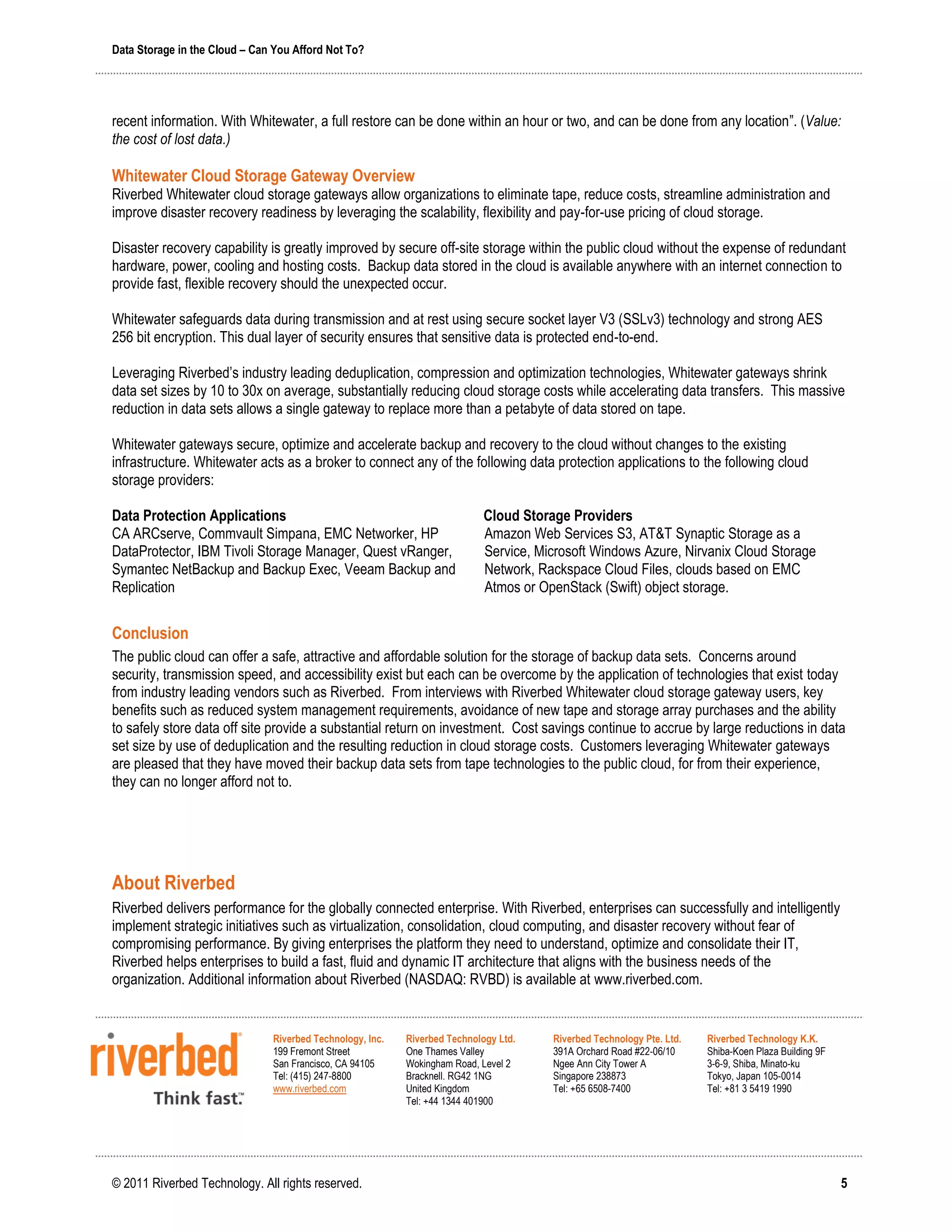 Data Storage in the Cloud – Can You Afford Not To?




recent information. With Whitewater, a full restore can be done within an hour or two, and can be done from any location”. (Value:
the cost of lost data.)

Whitewater Cloud Storage Gateway Overview
Riverbed Whitewater cloud storage gateways allow organizations to eliminate tape, reduce costs, streamline administration and
improve disaster recovery readiness by leveraging the scalability, flexibility and pay-for-use pricing of cloud storage.

Disaster recovery capability is greatly improved by secure off-site storage within the public cloud without the expense of redundant
hardware, power, cooling and hosting costs. Backup data stored in the cloud is available anywhere with an internet connection to
provide fast, flexible recovery should the unexpected occur.

Whitewater safeguards data during transmission and at rest using secure socket layer V3 (SSLv3) technology and strong AES
256 bit encryption. This dual layer of security ensures that sensitive data is protected end-to-end.

Leveraging Riverbed’s industry leading deduplication, compression and optimization technologies, Whitewater gateways shrink
data set sizes by 10 to 30x on average, substantially reducing cloud storage costs while accelerating data transfers. This massive
reduction in data sets allows a single gateway to replace more than a petabyte of data stored on tape.

Whitewater gateways secure, optimize and accelerate backup and recovery to the cloud without changes to the existing
infrastructure. Whitewater acts as a broker to connect any of the following data protection applications to the following cloud
storage providers:

Data Protection Applications                                                Cloud Storage Providers
CA ARCserve, Commvault Simpana, EMC Networker, HP                           Amazon Web Services S3, AT&T Synaptic Storage as a
DataProtector, IBM Tivoli Storage Manager, Quest vRanger,                   Service, Microsoft Windows Azure, Nirvanix Cloud Storage
Symantec NetBackup and Backup Exec, Veeam Backup and                        Network, Rackspace Cloud Files, clouds based on EMC
Replication                                                                 Atmos or OpenStack (Swift) object storage.


Conclusion
The public cloud can offer a safe, attractive and affordable solution for the storage of backup data sets. Concerns around
security, transmission speed, and accessibility exist but each can be overcome by the application of technologies that exist today
from industry leading vendors such as Riverbed. From interviews with Riverbed Whitewater cloud storage gateway users, key
benefits such as reduced system management requirements, avoidance of new tape and storage array purchases and the ability
to safely store data off site provide a substantial return on investment. Cost savings continue to accrue by large reductions in data
set size by use of deduplication and the resulting reduction in cloud storage costs. Customers leveraging Whitewater gateways
are pleased that they have moved their backup data sets from tape technologies to the public cloud, for from their experience,
they can no longer afford not to.




About Riverbed
Riverbed delivers performance for the globally connected enterprise. With Riverbed, enterprises can successfully and intelligently
implement strategic initiatives such as virtualization, consolidation, cloud computing, and disaster recovery without fear of
compromising performance. By giving enterprises the platform they need to understand, optimize and consolidate their IT,
Riverbed helps enterprises to build a fast, fluid and dynamic IT architecture that aligns with the business needs of the
organization. Additional information about Riverbed (NASDAQ: RVBD) is available at www.riverbed.com.


                               Riverbed Technology, Inc.   Riverbed Technology Ltd.    Riverbed Technology Pte. Ltd.   Riverbed Technology K.K.
                               199 Fremont Street          One Thames Valley           391A Orchard Road #22-06/10     Shiba-Koen Plaza Building 9F
                               San Francisco, CA 94105     Wokingham Road, Level 2     Ngee Ann City Tower A           3-6-9, Shiba, Minato-ku
                               Tel: (415) 247-8800         Bracknell. RG42 1NG         Singapore 238873                Tokyo, Japan 105-0014
                               www.riverbed.com            United Kingdom              Tel: +65 6508-7400              Tel: +81 3 5419 1990
                                                           Tel: +44 1344 401900




© 2011 Riverbed Technology. All rights reserved.                                                                                                      5
 