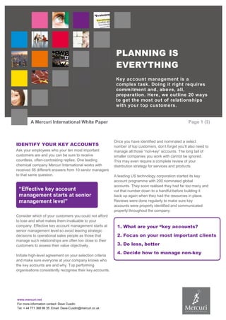 PLANNING IS
EVERYTHING
Key account management is a
complex task. Doing it right requires
commitment and, above, all,
preparation. Here, we outline 20 ways
to get the most out of relationships
with your top customers.

A Mercuri International White Paper

IDENTIFY YOUR KEY ACCOUNTS
Ask your employees who your ten most important
customers are and you can be sure to receive
countless, often-contrasting replies. One leading
chemical company Mercuri International works with
received 56 different answers from 10 senior managers
to that same question.

“Effective key account
management starts at senior
management level”
Consider which of your customers you could not afford
to lose and what makes them invaluable to your
company. Effective key account management starts at
senior management level so avoid leaving strategic
decisions to operational sales people as those that
manage such relationships are often too close to their
customers to assess their value objectively.
Initiate high-level agreement on your selection criteria
and make sure everyone at your company knows who
the key accounts are and why. Top performing
organisations consistently recognise their key accounts.

www.mercuri.net
For more information contact: Dave Cusdin
Tel: + 44 771 368 66 35 Email: Dave-Cusdin@mercuri.co.uk

Page 1 (3)

Once you have identified and nominated a select
number of top customers, don’t forget you’ll also need to
manage all those “non-key” accounts. The long tail of
smaller companies you work with cannot be ignored.
This may even require a complete review of your
distribution strategy for services and products.
A leading US technology corporation started its key
account programme with 200 nominated global
accounts. They soon realised they had far too many and
cut that number down to a handful before building it
back up again when they had the resources in place.
Reviews were done regularly to make sure key
accounts were properly identified and communicated
properly throughout the company.

1. What are your “key accounts?
2. Focus on your most important clients
3. Do less, better
4. Decide how to manage non-key
accounts

 