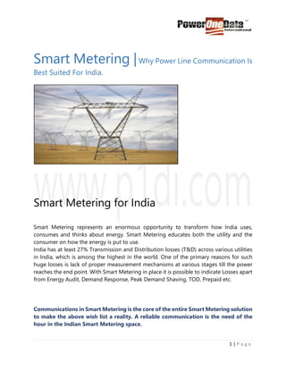 1 | P a g e
Smart Metering |Why Power Line Communication Is
Best Suited For India.
Smart Metering for India
Smart Metering represents an enormous opportunity to transform how India uses,
consumes and thinks about energy. Smart Metering educates both the utility and the
consumer on how the energy is put to use.
India has at least 27% Transmission and Distribution losses (T&D) across various utilities
in India, which is among the highest in the world. One of the primary reasons for such
huge losses is lack of proper measurement mechanisms at various stages till the power
reaches the end point. With Smart Metering in place it is possible to indicate Losses apart
from Energy Audit, Demand Response, Peak Demand Shaving, TOD, Prepaid etc.
Communications in Smart Metering is the core of the entire Smart Metering solution
to make the above wish list a reality. A reliable communication is the need of the
hour in the Indian Smart Metering space.
 