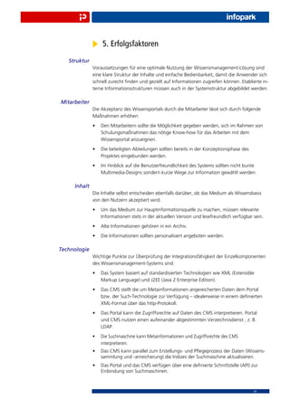 5. Erfolgsfaktoren
   Struktur
              Voraussetzungen für eine optimale Nutzung der Wissensmanagement-Lösung sind
              eine klare Struktur der Inhalte und einfache Bedienbarkeit, damit die Anwender sich
              schnell zurecht ﬁnden und gezielt auf Informationen zugreifen können. Etablierte in-
              terne Informationsstrukturen müssen auch in der Systemstruktur abgebildet werden.

Mitarbeiter
              Die Akzeptanz des Wissensportals durch die Mitarbeiter lässt sich durch folgende
              Maßnahmen erhöhen:
              •   Den Mitarbeitern sollte die Möglichkeit gegeben werden, sich im Rahmen von
                  Schulungsmaßnahmen das nötige Know-how für das Arbeiten mit dem
                  Wissensportal anzueignen.
              •   Die beteiligten Abteilungen sollten bereits in der Konzeptionsphase des
                  Projektes eingebunden werden.
              •   Im Hinblick auf die Benutzerfreundlichkeit des Systems sollten nicht bunte
                  Multimedia-Designs sondern kurze Wege zur Information gewählt werden.

     Inhalt
              Die Inhalte selbst entscheiden ebenfalls darüber, ob das Medium als Wissensbasis
              von den Nutzern akzeptiert wird.
              •   Um das Medium zur Hauptinformationsquelle zu machen, müssen relevante
                  Informationen stets in der aktuellen Version und lesefreundlich verfügbar sein.
              •   Alte Informationen gehören in ein Archiv.
              •   Die Informationen sollten personalisiert angeboten werden.

Technologie
              Wichtige Punkte zur Überprüfung der Integrationsfähigkeit der Einzelkomponenten
              des Wissensmanagement-Systems sind:
              •   Das System basiert auf standardisierten Technologien wie XML (Extensible
                  Markup Language) und J2EE (Java 2 Enterprise Edition).
              •   Das CMS stellt die um Metainformationen angereicherten Daten dem Portal
                  bzw. der Such-Technologie zur Verfügung – idealerweise in einem deﬁnierten
                  XML-Format über das http-Protokoll.
              •   Das Portal kann die Zugriffsrechte auf Daten des CMS interpretieren. Portal
                  und CMS nutzen einen aufeinander abgestimmten Verzeichnisdienst , z. B.
                  LDAP.
              •   Die Suchmaschine kann Metainformationen und Zugriffsrechte des CMS
                  interpretieren.
              •   Das CMS kann parallel zum Erstellungs- und Pﬂegeprozess der Daten (Wissens-
                  sammlung und -anreicherung) die Indizes der Suchmaschine aktualisieren.
              •   Das Portal und das CMS verfügen über eine deﬁnierte Schnittstelle (API) zur
                  Einbindung von Suchmaschinen.



                                                                                            10
 