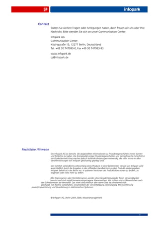 Kontakt
                         Sollten Sie weitere Fragen oder Anregungen haben, dann freuen wir uns über Ihre
                         Nachricht. Bitte wenden Sie sich an unser Communication Center:
                         Infopark AG
                         Communication Center
                         Kitzingstraße 15, 12277 Berlin, Deutschland
                         Tel. +49 30 747993-0, Fax +49 30 747993-93
                         www.infopark.de
                         cc@infopark.de




Rechtliche Hinweise
                         Die Infopark AG ist bemüht, die dargestellten Informationen zu Produkteigenschaften immer korrekt
                         und fehlerfrei zu halten. Die Komplexität einiger Produkteigenschaften und der technische Fortschritt in
                         der Produktentwicklung machen jedoch laufende Änderungen notwendig, die nicht immer in allen
                         Veröffentlichungen von Infopark gleichzeitig gepﬂegt sind.

                         Der rechtlich verbindliche Lieferumfang eines Produkts in einer bestimmten Version von Infopark wird
                         ausschließlich durch die Angaben in den ofﬁziellen Handbüchern zu dem Produkt wiedergegeben.
                         Infopark behält sich das Recht vor, in späteren Versionen des Produkts Funktionen zu ändern, zu
                         ergänzen oder nicht mehr zu liefern.

                          Alle Warennamen oder Herstellernamen werden ohne Gewährleistung der freien Verwendbarkeit
                          benutzt und sind möglicherweise eingetragene Warenzeichen. Wir richten uns im Wesentlichen nach
                den Schreibweisen der Hersteller. Das Werk einschließlich aller seiner Teile ist urheberrechtlich
                geschützt. Alle Rechte vorbehalten, einschließlich der Vervielfältigung, Übersetzung, Mikroverﬁlmung
      sowie Einspeicherung und Verarbeitung in elektronischen Systemen.



                         © Infopark AG, Berlin 2004-2009, Wissensmanagement




                                                                                                                          11
 