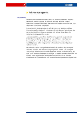 Wissensmanagement
Kurzfassung
              Betrachtet man das herkömmliche IT-gestützte Wissensmanagement unvorein-
              genommen, zeigt sich schnell: Nicht Wissen wird dort verwaltet sondern
              Dokumente. Leider enthalten diese Dokumente nur teilweise das Wissen, das dazu
              taugt, neue Erkenntnisse zu erlangen.
              In Unternehmen und Organisationen beﬁnden sich heute gewaltige, digitale
              Informationsquellen, die jedoch meist dezentral, redundant und unstrukturiert auf
              den unterschiedlichsten Systemen abgelegt sind. Auf das Wissen kann also
              weitgehend nicht zugegriffen werden.
              Andererseits zählen zu den Zielen des Wissensmanagements sowohl schnelle
              Problemlösungen bei Kundenanfragen als auch effektivere und efﬁzientere
              Prozessabläufe innerhalb der Organisation. Insbesondere wissensintensive
              Geschäftsprozesse sollen mit geeigneter Software beschleunigt und qualitativ
              verbessert werden.
              Mit Hilfe von Content Management Systemen (CMS) lässt sich Wissen sinnvoll
              verwalten und kann über Portale zugänglich gemacht werden. Das Bindeglied
              zwischen der Präsentationsschnittstelle des Portals und der Inhaltsverwaltung des
              CMS ist die Wissensmanagement-Technologie. Sie steht zu ihren Nachbarn CMS und
              Portal in einem gegenseitigen Abhängigkeitsverhältnis: Nur in der richtigen
              Kombination der Systeme kommt eine echte Wissensmanagement-Lösung zustande.




                                                                                             2
 