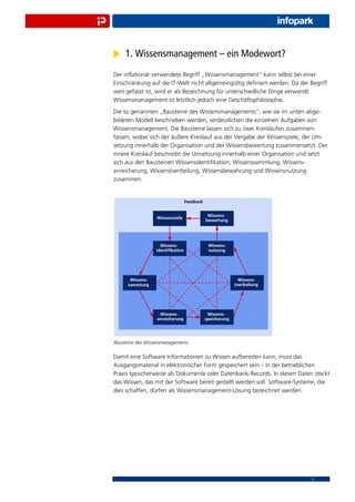 1. Wissensmanagement – ein Modewort?
Der inﬂationär verwendete Begriff „Wissensmanagement“ kann selbst bei einer
Einschränkung auf die IT-Welt nicht allgemeingültig deﬁniert werden. Da der Begriff
weit gefasst ist, wird er als Bezeichnung für unterschiedliche Dinge verwandt.
Wissensmanagement ist letztlich jedoch eine Geschäftsphilosophie.
Die so genannten „Bausteine des Wissensmanagements“, wie sie im unten abge-
bildeten Modell beschrieben werden, verdeutlichen die einzelnen Aufgaben von
Wissensmanagement. Die Bausteine lassen sich zu zwei Kreisläufen zusammen-
fassen, wobei sich der äußere Kreislauf aus der Vergabe der Wissensziele, der Um-
setzung innerhalb der Organisation und der Wissensbewertung zusammensetzt. Der
innere Kreislauf beschreibt die Umsetzung innerhalb einer Organisation und setzt
sich aus den Bausteinen Wissensidentiﬁkation, Wissenssammlung, Wissens-
anreicherung, Wissens(ver)teilung, Wissensbewahrung und Wissensnutzung
zusammen.




Bausteine des Wissensmanagements


Damit eine Software Informationen zu Wissen aufbereiten kann, muss das
Ausgangsmaterial in elektronischer Form gespeichert sein – in der betrieblichen
Praxis typischerweise als Dokumente oder Datenbank-Records. In diesen Daten steckt
das Wissen, das mit der Software bereit gestellt werden soll. Software-Systeme, die
dies schaffen, dürfen als Wissensmanagement-Lösung bezeichnet werden.




                                                                             3
 