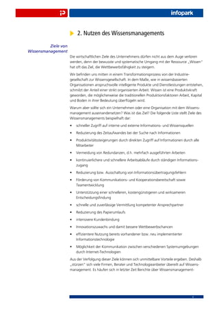 2. Nutzen des Wissensmanagements
          Ziele von
Wissensmanagement
                      Die wirtschaftlichen Ziele des Unternehmens dürfen nicht aus dem Auge verloren
                      werden, denn der bewusste und systematische Umgang mit der Ressource „Wissen“
                      hat oft das Ziel, die Wettbewerbsfähigkeit zu steigern.
                      Wir beﬁnden uns mitten in einem Transformationsprozess von der Industrie-
                      gesellschaft zur Wissensgesellschaft. In dem Maße, wie in wissensbasierten
                      Organisationen anspruchsvolle intelligente Produkte und Dienstleistungen entstehen,
                      schmilzt der Anteil einer strikt organisierten Arbeit. Wissen ist eine Produktivkraft
                      geworden, die möglicherweise die traditionellen Produktionsfaktoren Arbeit, Kapital
                      und Boden in ihrer Bedeutung überﬂügeln wird.
                      Warum aber sollte sich ein Unternehmen oder eine Organisation mit dem Wissens-
                      management auseinandersetzen? Was ist das Ziel? Die folgende Liste stellt Ziele des
                      Wissensmanagements beispielhaft dar:
                      •   schneller Zugriff auf interne und externe Informations- und Wissensquellen
                      •   Reduzierung des Zeitaufwandes bei der Suche nach Informationen
                      •   Produktivitätssteigerungen durch direkten Zugriff auf Informationen durch alle
                          Mitarbeiter
                      •   Vermeidung von Redundanzen, d.h. mehrfach ausgeführten Arbeiten
                      •   kontinuierlichere und schnellere Arbeitsabläufe durch ständigen Informations-
                          zugang
                      •   Reduzierung bzw. Ausschaltung von Informationsübertragungsfehlern
                      •   Förderung von Kommunikations- und Kooperationsbereitschaft sowie
                          Teamentwicklung
                      •   Unterstützung einer schnelleren, kostengünstigeren und wirksameren
                          Entscheidungsﬁndung
                      •   schnelle und zuverlässige Vermittlung kompetenter Ansprechpartner
                      •   Reduzierung des Papierumlaufs
                      •   intensivere Kundenbindung
                      •   Innovationszuwachs und damit bessere Wettbewerbschancen
                      •   efﬁzientere Nutzung bereits vorhandener bzw. neu implementierter
                          Informationstechnologie
                      •   Möglichkeit der Kommunikation zwischen verschiedenen Systemumgebungen
                          durch Internet-Technologien
                      Aus der Verfolgung dieser Ziele können sich unmittelbare Vorteile ergeben. Deshalb
                      „stürzen“ sich viele Firmen, Berater und Technologieanbieter übereilt auf Wissens-
                      management. Es häufen sich in letzter Zeit Berichte über Wissensmanagement-




                                                                                                    4
 