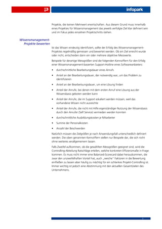 Projekte, die keinen Mehrwert erwirtschaften. Aus diesem Grund muss innerhalb
                       eines Projektes für Wissensmanagement das jeweils verfolgte Ziel klar deﬁniert sein
                       und im Fokus jedes einzelnen Projektschritts stehen.

Wissensmanagement-
   Projekte bewerten
                       Ist das Wissen eindeutig identiﬁziert, sollte der Erfolg des Wissensmanagement-
                       Projektes regelmäßig gemessen und bewertet werden. Ob ein Ziel erreicht wurde
                       oder nicht, entscheiden dann ein oder mehrere objektive Messwerte.
                       Beispiele für derartige Messgrößen sind die folgenden Kennziffern für den Erfolg
                       einer Wissensmanagement-basierten Support-Hotline eines Softwareanbieters:
                       •   durchschnittliche Bearbeitungsdauer eines Anrufs
                       •   Anteil an der Bearbeitungsdauer, der notwendig war, um das Problem zu
                           identiﬁzieren
                       •   Anteil an der Bearbeitsungsdauer, um eine Lösung ﬁnden
                       •   Anteil der Anrufe, bei denen mit dem ersten Anruf eine Lösung aus der
                           Wissensbasis geboten werden kann
                       •   Anteil der Anrufe, die im Support eskaliert werden müssen, weil das
                           vorhandene Wissen nicht ausreichte
                       •   Anteil der Anrufe, die nicht mit Hilfe eigenständiger Nutzung der Wissensbasis
                           durch den Anrufer (Self Service) vermieden werden konnten
                       •   durchschnittliche Ausbildungskosten je Mitarbeiter
                       •   Summe der Personalkosten
                       •   Anzahl der Beschwerden
                       Natürlich müssen die Zielgrößen je nach Anwendungsfall unterschiedlich deﬁniert
                       werden. Die oben genannten Kennziffern stellen nur Beispiele dar, die sich nicht
                       ohne weiteres verallgemeinern lassen.
                       Falls Zweifel aufkommen, ob die gewählten Messgrößen geeignet sind, wird die
                       Controlling-Abteilung Ratschläge erteilen, welche konkreten Efﬁzienzmaße in Frage
                       kommen. Es muss nicht immer eine Balanced-Scorecard dabei herauskommen, die
                       zwar den unzweifelhaften Vorteil hat, auch „weiche“ Faktoren in die Bewertung
                       einﬂießen zu lassen aber häuﬁg zu mächtig für ein schlankes Projekt-Controlling ist.
                       Immer wichtig ist jedoch eine Abstimmung mit den aktuellen Gesamtzielen des
                       Unternehmens.




                                                                                                     5
 