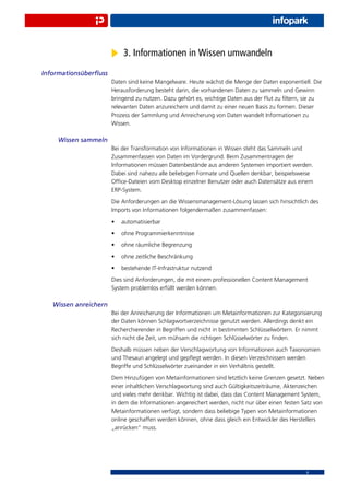 3. Informationen in Wissen umwandeln
Informationsüberﬂuss
                       Daten sind keine Mangelware. Heute wächst die Menge der Daten exponentiell. Die
                       Herausforderung besteht darin, die vorhandenen Daten zu sammeln und Gewinn
                       bringend zu nutzen. Dazu gehört es, wichtige Daten aus der Flut zu ﬁltern, sie zu
                       relevanten Daten anzureichern und damit zu einer neuen Basis zu formen. Dieser
                       Prozess der Sammlung und Anreicherung von Daten wandelt Informationen zu
                       Wissen.

    Wissen sammeln
                       Bei der Transformation von Informationen in Wissen steht das Sammeln und
                       Zusammenfassen von Daten im Vordergrund. Beim Zusammentragen der
                       Informationen müssen Datenbestände aus anderen Systemen importiert werden.
                       Dabei sind nahezu alle beliebigen Formate und Quellen denkbar, beispielsweise
                       Ofﬁce-Dateien vom Desktop einzelner Benutzer oder auch Datensätze aus einem
                       ERP-System.
                       Die Anforderungen an die Wissensmanagement-Lösung lassen sich hinsichtlich des
                       Imports von Informationen folgendermaßen zusammenfassen:
                       •   automatisierbar
                       •   ohne Programmierkenntnisse
                       •   ohne räumliche Begrenzung
                       •   ohne zeitliche Beschränkung
                       •   bestehende IT-Infrastruktur nutzend
                       Dies sind Anforderungen, die mit einem professionellen Content Management
                       System problemlos erfüllt werden können.

   Wissen anreichern
                       Bei der Anreicherung der Informationen um Metainformationen zur Kategorisierung
                       der Daten können Schlagwortverzeichnisse genutzt werden. Allerdings denkt ein
                       Recherchierender in Begriffen und nicht in bestimmten Schlüsselwörtern. Er nimmt
                       sich nicht die Zeit, um mühsam die richtigen Schlüsselwörter zu ﬁnden.
                       Deshalb müssen neben der Verschlagwortung von Informationen auch Taxonomien
                       und Thesauri angelegt und gepﬂegt werden. In diesen Verzeichnissen werden
                       Begriffe und Schlüsselwörter zueinander in ein Verhältnis gestellt.
                       Dem Hinzufügen von Metainformationen sind letztlich keine Grenzen gesetzt. Neben
                       einer inhaltlichen Verschlagwortung sind auch Gültigkeitszeiträume, Aktenzeichen
                       und vieles mehr denkbar. Wichtig ist dabei, dass das Content Management System,
                       in dem die Informationen angereichert werden, nicht nur über einen festen Satz von
                       Metainformationen verfügt, sondern dass beliebige Typen von Metainformationen
                       online geschaffen werden können, ohne dass gleich ein Entwickler des Herstellers
                       „anrücken“ muss.




                                                                                                  6
 