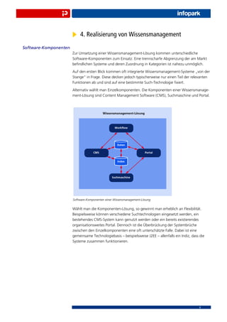 4. Realisierung von Wissensmanagement
Software-Komponenten
                       Zur Umsetzung einer Wissensmanagement-Lösung kommen unterschiedliche
                       Software-Komponenten zum Einsatz. Eine trennscharfe Abgrenzung der am Markt
                       beﬁndlichen Systeme und deren Zuordnung in Kategorien ist nahezu unmöglich.
                       Auf den ersten Blick kommen oft integrierte Wissensmanagement-Systeme „von der
                       Stange“ in Frage. Diese decken jedoch typischerweise nur einen Teil der relevanten
                       Funktionen ab und sind auf eine bestimmte Such-Technologie ﬁxiert.
                       Alternativ wählt man Einzelkomponenten. Die Komponenten einer Wissensmanage-
                       ment-Lösung sind Content Management Software (CMS), Suchmaschine und Portal.




                       Software-Komponenten einer Wissensmanagement-Lösung


                       Wählt man die Komponenten-Lösung, so gewinnt man erheblich an Flexibilität.
                       Beispielsweise können verschiedene Suchtechnologien eingesetzt werden, ein
                       bestehendes CMS-System kann genutzt werden oder ein bereits existierendes
                       organisationsweites Portal. Dennoch ist die Überbrückung der Systembrüche
                       zwischen den Einzelkomponenten eine oft unterschätzte Falle. Dabei ist eine
                       gemeinsame Technologiebasis – beispielsweise J2EE – allenfalls ein Indiz, dass die
                       Systeme zusammen funktionieren.




                                                                                                     8
 