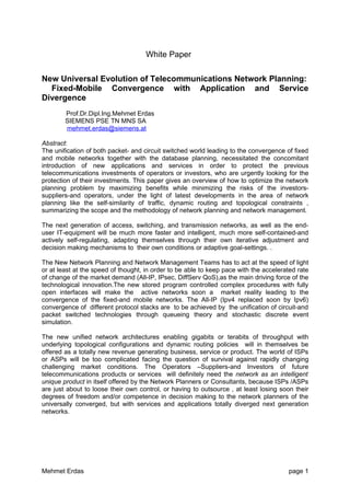 White Paper

New Universal Evolution of Telecommunications Network Planning:
  Fixed-Mobile Convergence with Application and Service
Divergence
        Prof.Dr.Dipl.Ing.Mehmet Erdas
        SIEMENS PSE TN MNS SA
        mehmet.erdas@siemens.at

Abstract:
The unification of both packet- and circuit switched world leading to the convergence of fixed
and mobile networks together with the database planning, necessitated the concomitant
introduction of new applications and services in order to protect the previous
telecommunications investments of operators or investors, who are urgently looking for the
protection of their investments. This paper gives an overview of how to optimize the network
planning problem by maximizing benefits while minimizing the risks of the investors-
suppliers-and operators, under the light of latest developments in the area of network
planning like the self-similarity of traffic, dynamic routing and topological constraints ,
summarizing the scope and the methodology of network planning and network management.

The next generation of access, switching, and transmission networks, as well as the end-
user IT-equipment will be much more faster and intelligent, much more self-contained-and
actively self-regulating, adapting themselves through their own iterative adjustment and
decision making mechanisms to their own conditions or adaptive goal-settings. .

The New Network Planning and Network Management Teams has to act at the speed of light
or at least at the speed of thought, in order to be able to keep pace with the accelerated rate
of change of the market demand (All-IP, IPsec, DiffServ QoS),as the main driving force of the
technological innovation.The new stored program controlled complex procedures with fully
open interfaces will make the active networks soon a market reality leading to the
convergence of the fixed-and mobile networks. The All-IP (Ipv4 replaced soon by Ipv6)
convergence of different protocol stacks are to be achieved by the unification of circuit-and
packet switched technologies through queueing theory and stochastic discrete event
simulation.

The new unified network architectures enabling gigabits or terabits of throughput with
underlying topological configurations and dynamic routing policies will in themselves be
offered as a totally new revenue generating business, service or product. The world of ISPs
or ASPs will be too complicated facing the question of survival against rapidly changing
challenging market conditions. The Operators –Suppliers-and Investors of future
telecommunications products or services will definitely need the network as an intelligent
unique product in itself offered by the Network Planners or Consultants, because ISPs /ASPs
are just about to loose their own control, or having to outsource , at least losing soon their
degrees of freedom and/or competence in decision making to the network planners of the
universally converged, but with services and applications totally diverged next generation
networks.




Mehmet Erdas                                                                           page 1
 