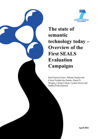 The state of
semantic
technology today –
Overview of the
First SEALS
Evaluation
Campaigns

Raúl García-Castro, Mikalai Yatskevich,
Cássia Trojahn dos Santos, Stuart N.
Wrigley, Liliana Cabral, Lyndon Nixon and
Ondřej Šváb-Zamazal




                               April 2011
 