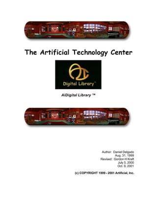 The Artificial Technology Center




          AiDigital Library ™




                                    Author: Daniel Delgado
                                             Aug. 31, 1999
                                   Revised: Gordon H Kraft
                                              July 5, 2000
                                              Oct. 9, 2001

                 (c) COPYRIGHT 1999 - 2001 Artificial, Inc.
 