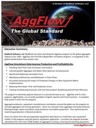 Executive Summary
BedRock Software, LLC (BedRock) has been providing the AggFlow program to the global aggregate
industry since 1993. AggFlow, the first fully independent simulation program, is recognized as the
global standard plant flow analysis tool.
AggFlow Simulations Help Improve Production and ProfitabilityBy:
 Providing Total Plant Flow Simulation and Analysis.
 Calculating Both Aggregate and Water Mass Balances Simultaneously.
 Significantly Reducing Calculation Time.
 Identifying Inefficiencies and Bottlenecks in Plant Flows.
 Accurately Assessing the Impact of Proposed Changes or New Equipment Before
Implementation.
 Reducing Plant Down-Time and Production Errors.
 Tracking and Reducing Emissions and Fuel Consumption By Refining Overall Plant Efficiency.
The program is extremely popular because it is accurate & easy to use. AggFlow, and its sister
program, AggFlowSite, are currently available in English, Spanish and French versions. A complete
help system is built into the program.
Aggregate producers, equipment manufacturers and dealers around the globe use the program to
simulate aggregate and mining operations. Users can calculate mass aggregate and water balances
flowing through a plant simulation using stationary and mobile equipment. Thus optimizing and
maximizing production of desired products.
Users can select from the pre-populated equipment data library or install their own equipment
models in the program using the generic equipment application. Currently, the program provides
calculations for more than 3,000 models of aggregate crushing, screening and washing equipment.
www.AggFlow.com
 