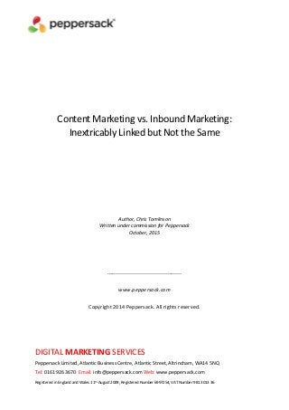 DIGITAL MARKETING SERVICES
Peppersack Limited, Atlantic Business Centre, Atlantic Street, Altrincham, WA14 5NQ
Tel: 0161 926 3670 Email: info@peppersack.com Web: www.peppersack.com
Registered in England and Wales 11th August 2009, Registered Number 6997254, VAT Number 981 3013 36
Content Marketing vs. Inbound Marketing:
Inextricably Linked but Not the Same
Author, Chris Tomlinson
Written under commission for Peppersack
October, 2015
------------------------------------------
www.peppersack.com
Copyright 2014 Peppersack. All rights reserved.
 