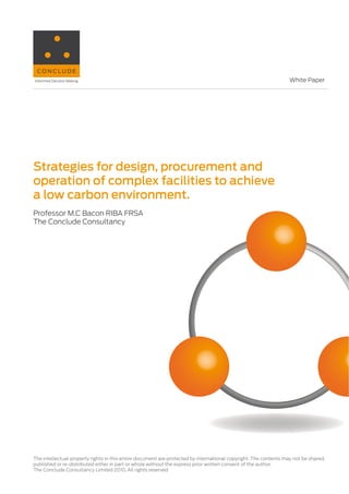 White Paper




Strategies for design, procurement and
operation of complex facilities to achieve
a low carbon environment.
Professor M.C Bacon RIBA FRSA
The Conclude Consultancy




The intellectual property rights in this entire document are protected by international copyright. The contents may not be shared,
published or re-distributed either in part or whole without the express prior written consent of the author.
The Conclude Consultancy Limited 2010. All rights reserved
 
